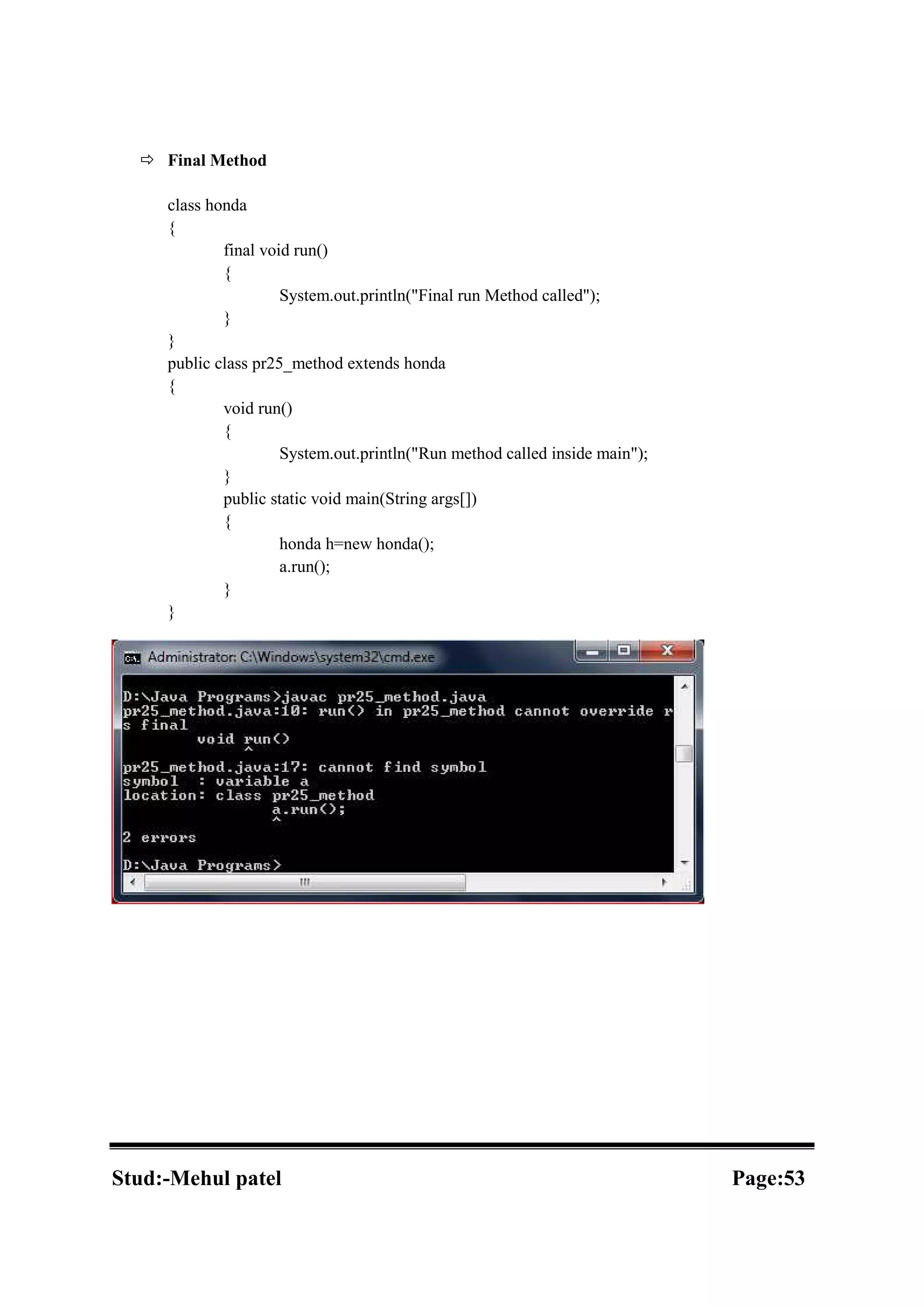  Final Method class honda { final void run() { System.out.println("Final run Method called"); } } public class pr25_method extends honda { void run() { System.out.println("Run method called inside main"); } public static void main(String args[]) { honda h=new honda(); a.run(); } } Stud:-Mehul patel Page:53 