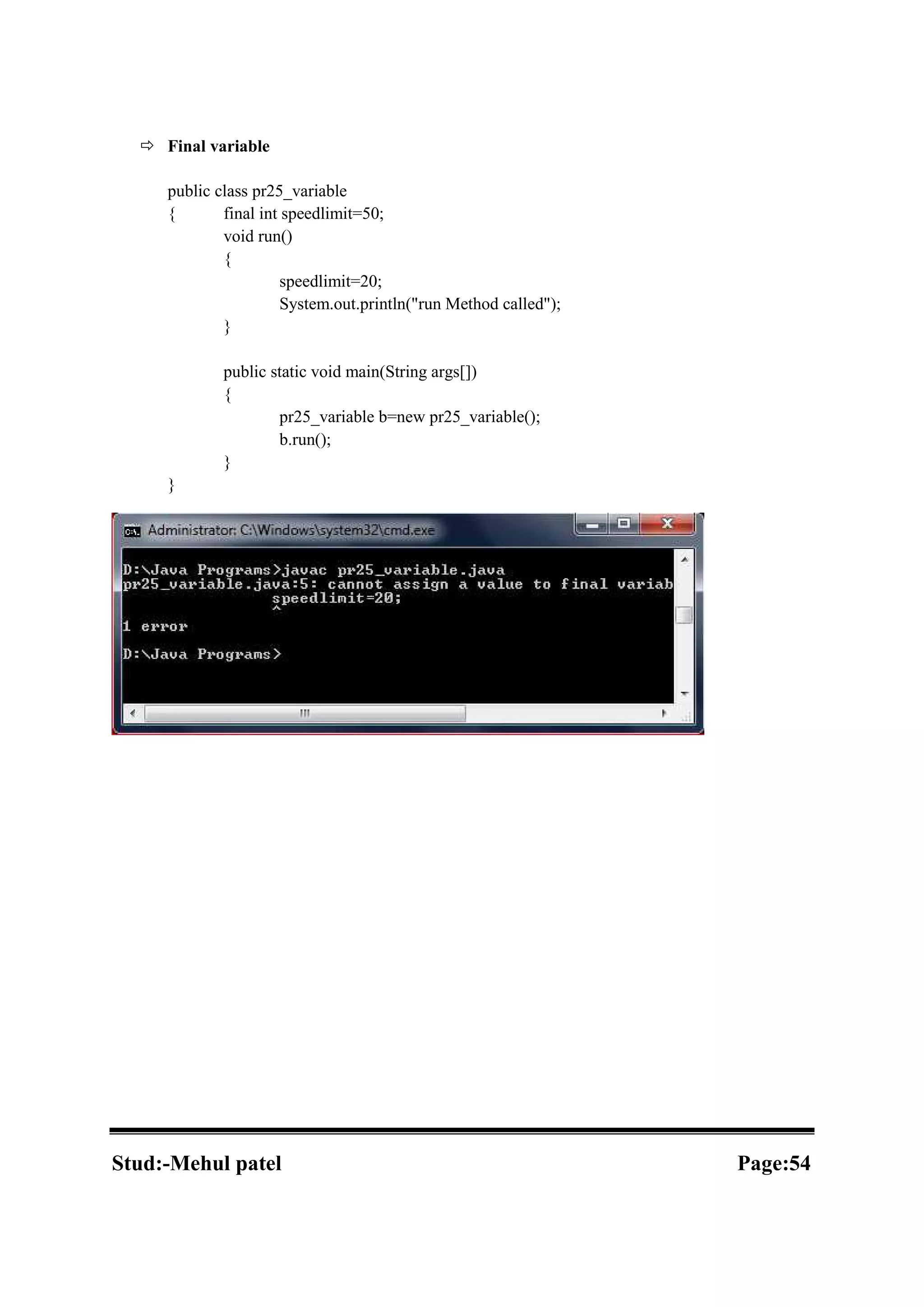  Final variable public class pr25_variable { final int speedlimit=50; void run() { speedlimit=20; System.out.println("run Method called"); } public static void main(String args[]) { pr25_variable b=new pr25_variable(); b.run(); } } Stud:-Mehul patel Page:54 