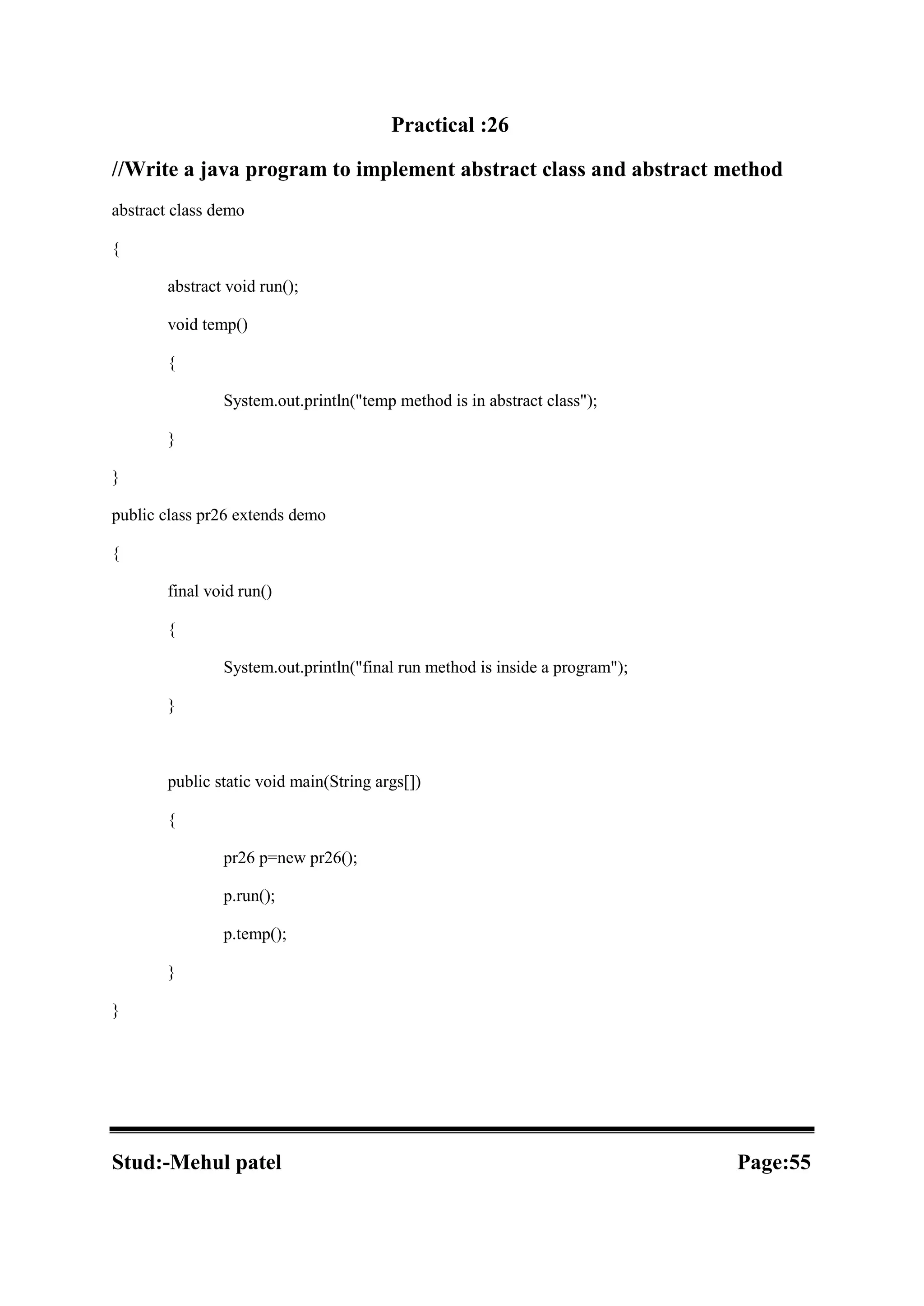 Practical :26 //Write a java program to implement abstract class and abstract method abstract class demo { abstract void run(); void temp() { System.out.println("temp method is in abstract class"); } } public class pr26 extends demo { final void run() { System.out.println("final run method is inside a program"); } public static void main(String args[]) { pr26 p=new pr26(); p.run(); p.temp(); } } Stud:-Mehul patel Page:55 