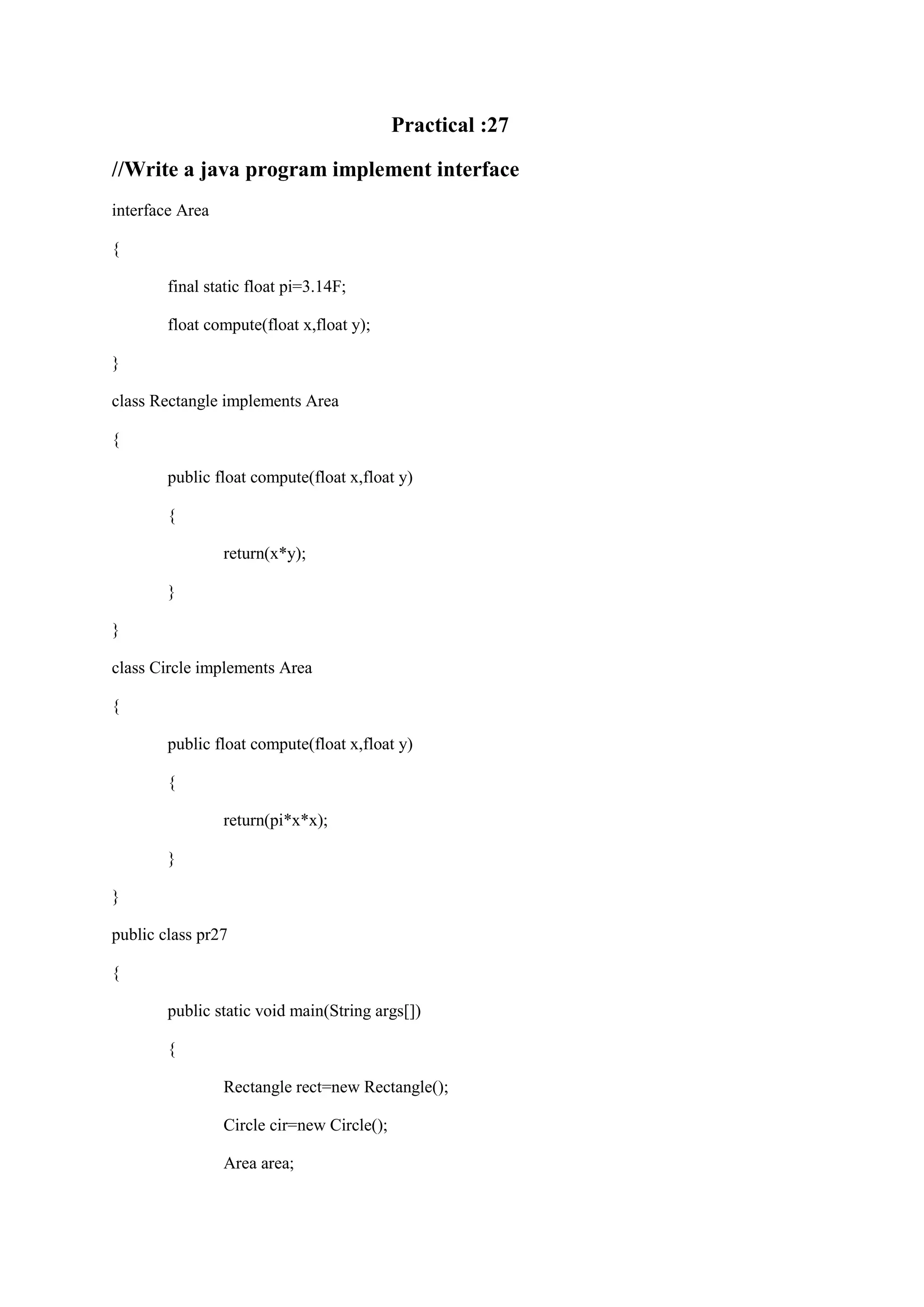 Practical :27 //Write a java program implement interface interface Area { final static float pi=3.14F; float compute(float x,float y); } class Rectangle implements Area { public float compute(float x,float y) { return(x*y); } } class Circle implements Area { public float compute(float x,float y) { return(pi*x*x); } } public class pr27 { public static void main(String args[]) { Rectangle rect=new Rectangle(); Circle cir=new Circle(); Area area; 