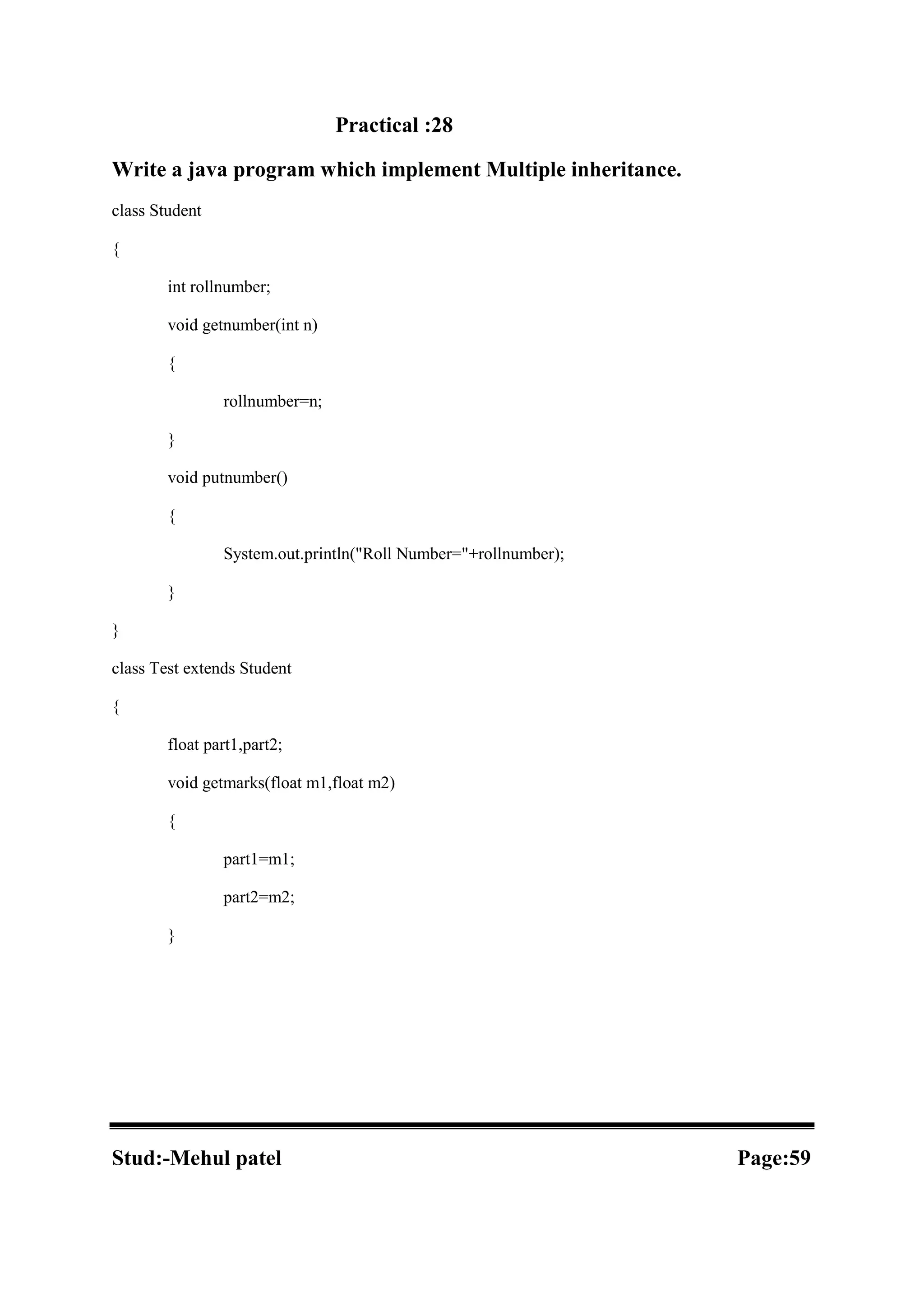 Practical :28 Write a java program which implement Multiple inheritance. class Student { int rollnumber; void getnumber(int n) { rollnumber=n; } void putnumber() { System.out.println("Roll Number="+rollnumber); } } class Test extends Student { float part1,part2; void getmarks(float m1,float m2) { part1=m1; part2=m2; } Stud:-Mehul patel Page:59 