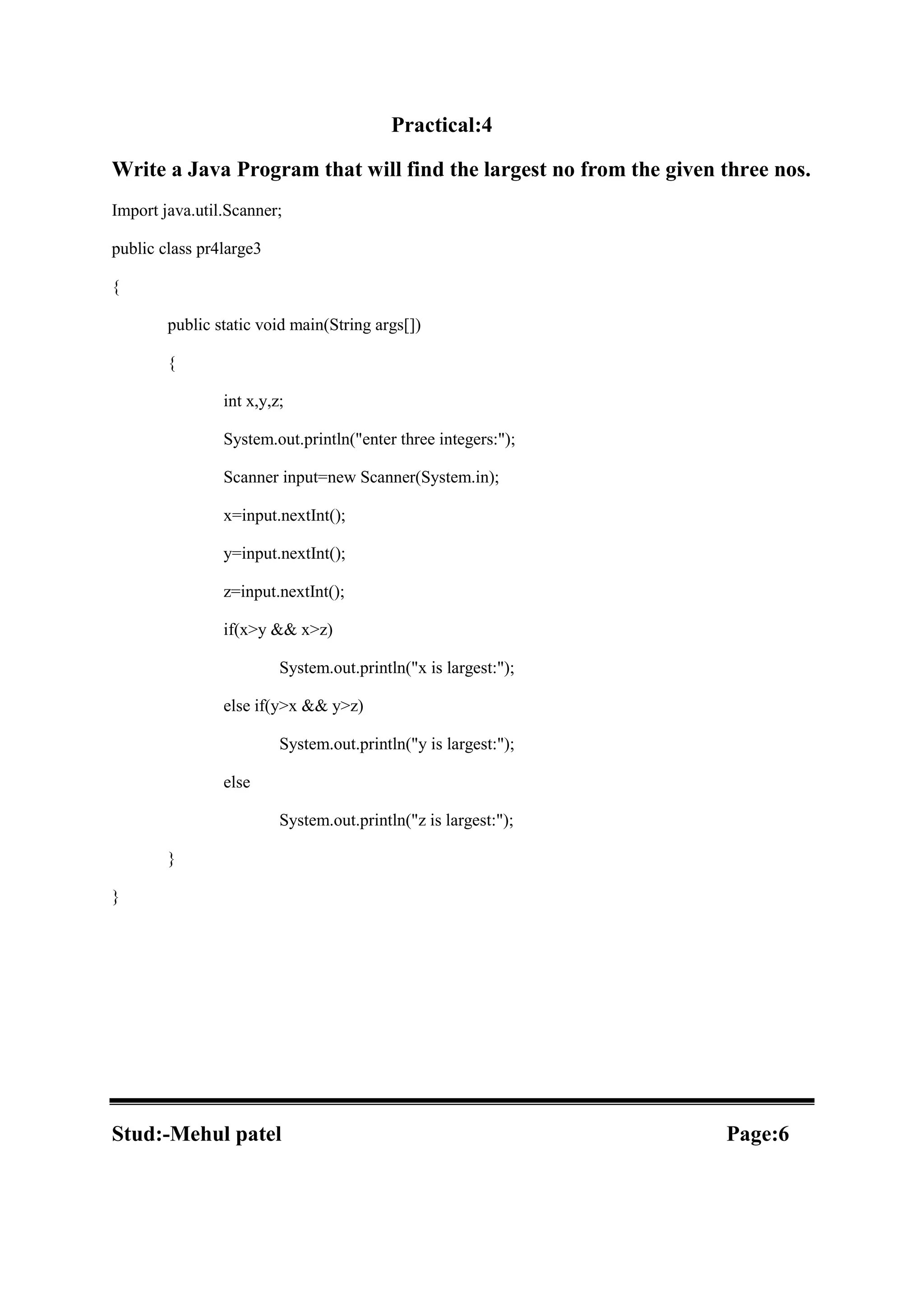 Practical:4 Write a Java Program that will find the largest no from the given three nos. Import java.util.Scanner; public class pr4large3 { public static void main(String args[]) { int x,y,z; System.out.println("enter three integers:"); Scanner input=new Scanner(System.in); x=input.nextInt(); y=input.nextInt(); z=input.nextInt(); if(x>y && x>z) System.out.println("x is largest:"); else if(y>x && y>z) System.out.println("y is largest:"); else System.out.println("z is largest:"); } } Stud:-Mehul patel Page:6 