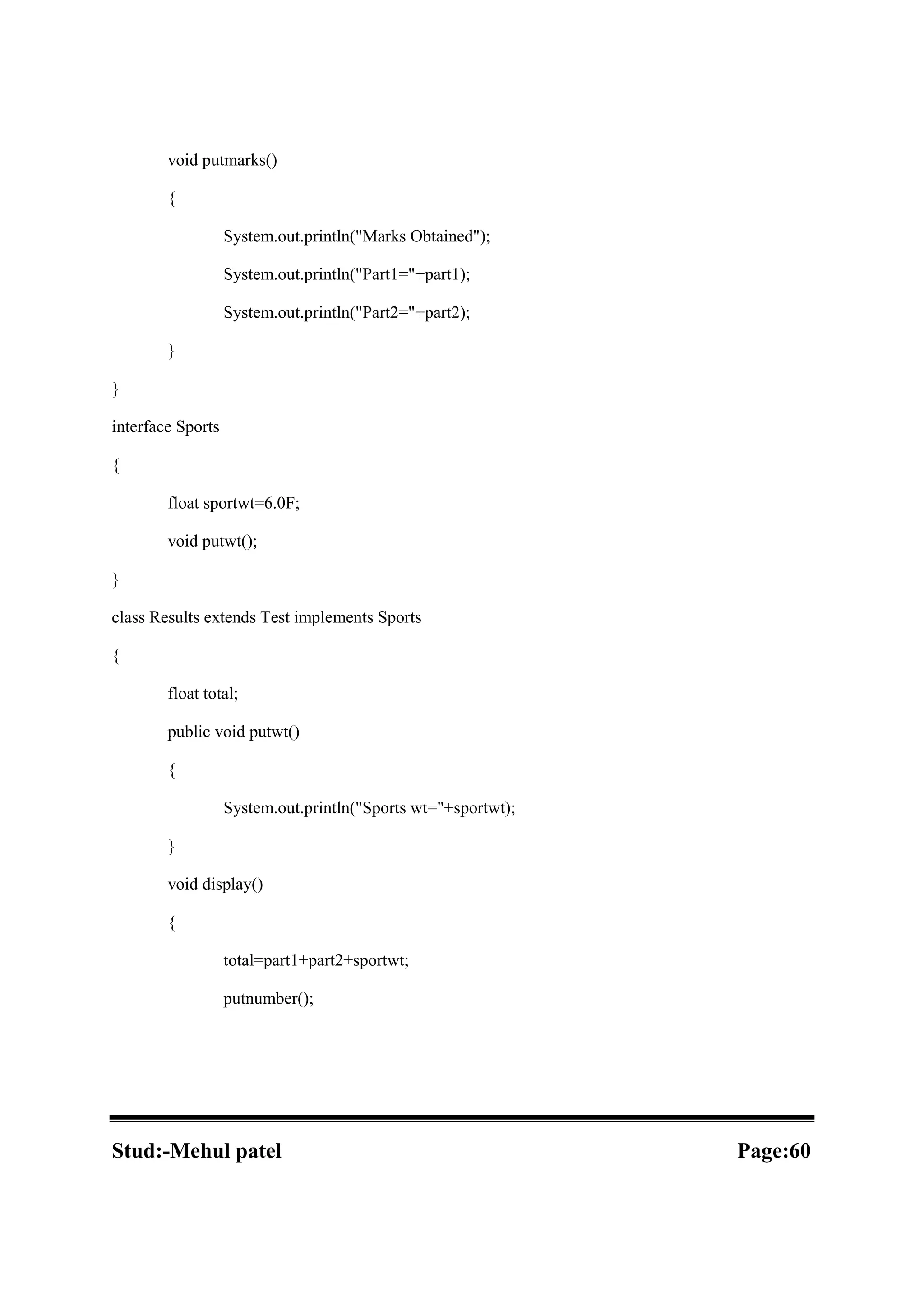 void putmarks() { System.out.println("Marks Obtained"); System.out.println("Part1="+part1); System.out.println("Part2="+part2); } } interface Sports { float sportwt=6.0F; void putwt(); } class Results extends Test implements Sports { float total; public void putwt() { System.out.println("Sports wt="+sportwt); } void display() { total=part1+part2+sportwt; putnumber(); Stud:-Mehul patel Page:60 