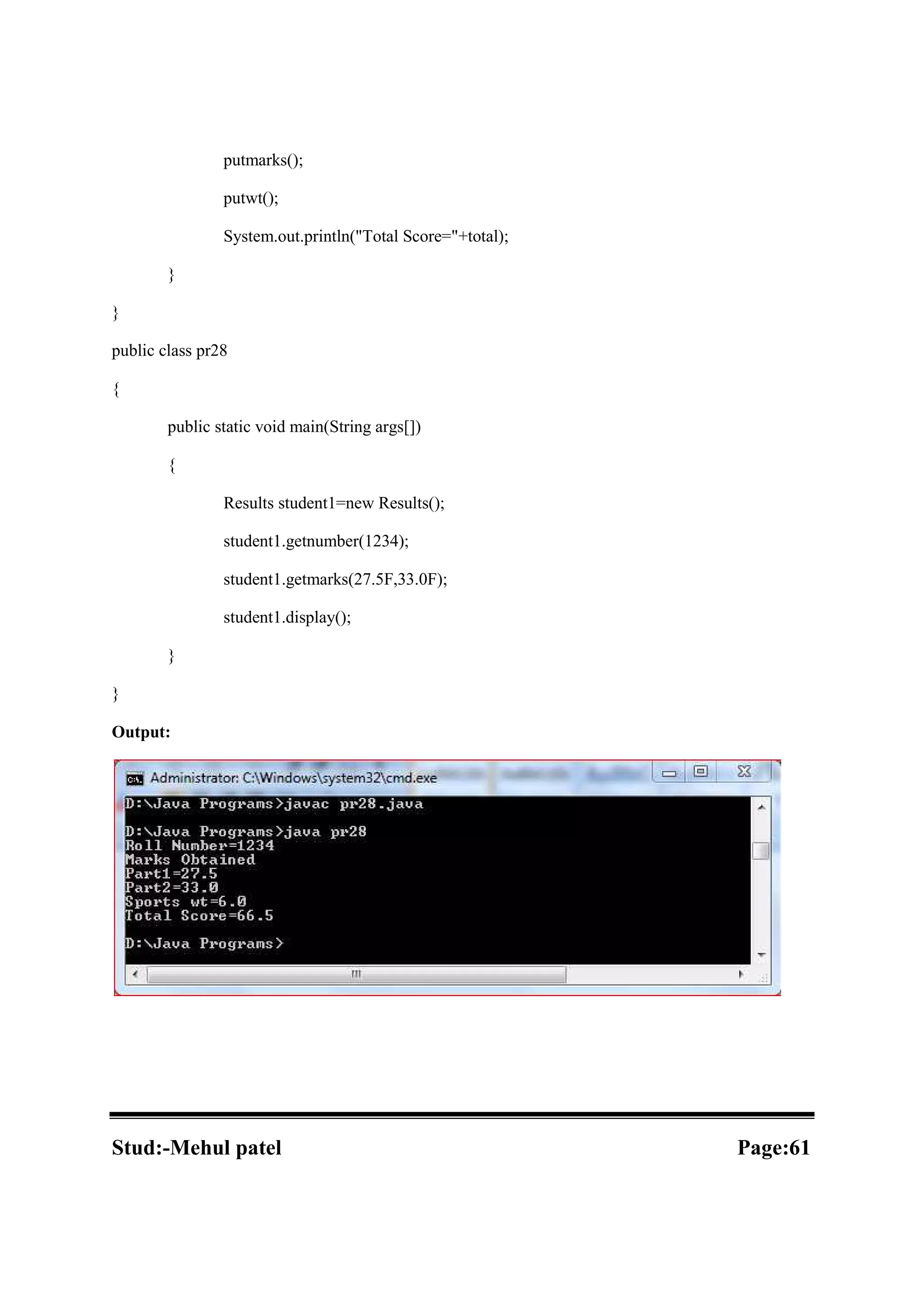 putmarks(); putwt(); System.out.println("Total Score="+total); } } public class pr28 { public static void main(String args[]) { Results student1=new Results(); student1.getnumber(1234); student1.getmarks(27.5F,33.0F); student1.display(); } } Output: Stud:-Mehul patel Page:61 