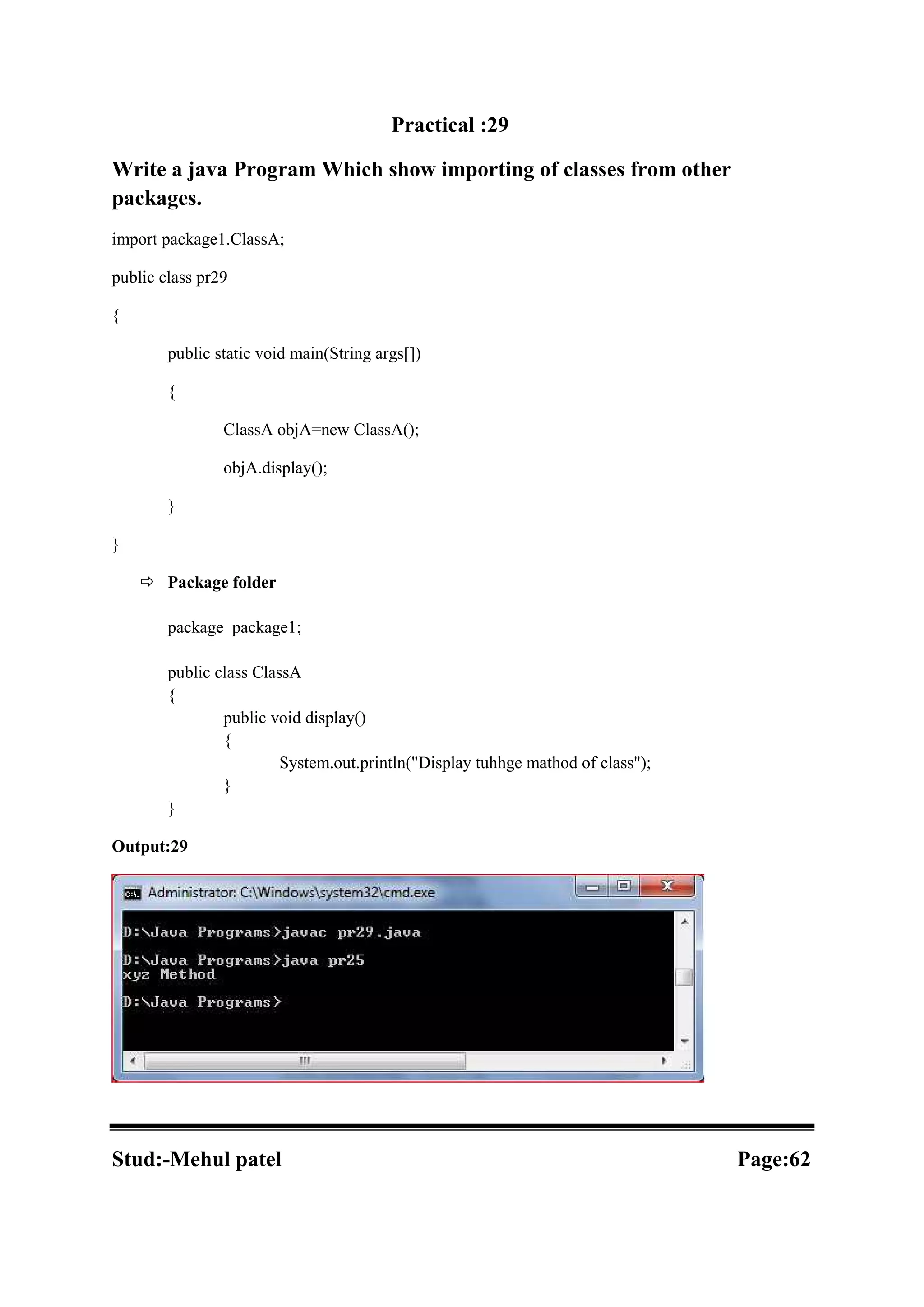 Practical :29 Write a java Program Which show importing of classes from other packages. import package1.ClassA; public class pr29 { public static void main(String args[]) { ClassA objA=new ClassA(); objA.display(); } }  Package folder package package1; public class ClassA { public void display() { System.out.println("Display tuhhge mathod of class"); } } Output:29 Stud:-Mehul patel Page:62 