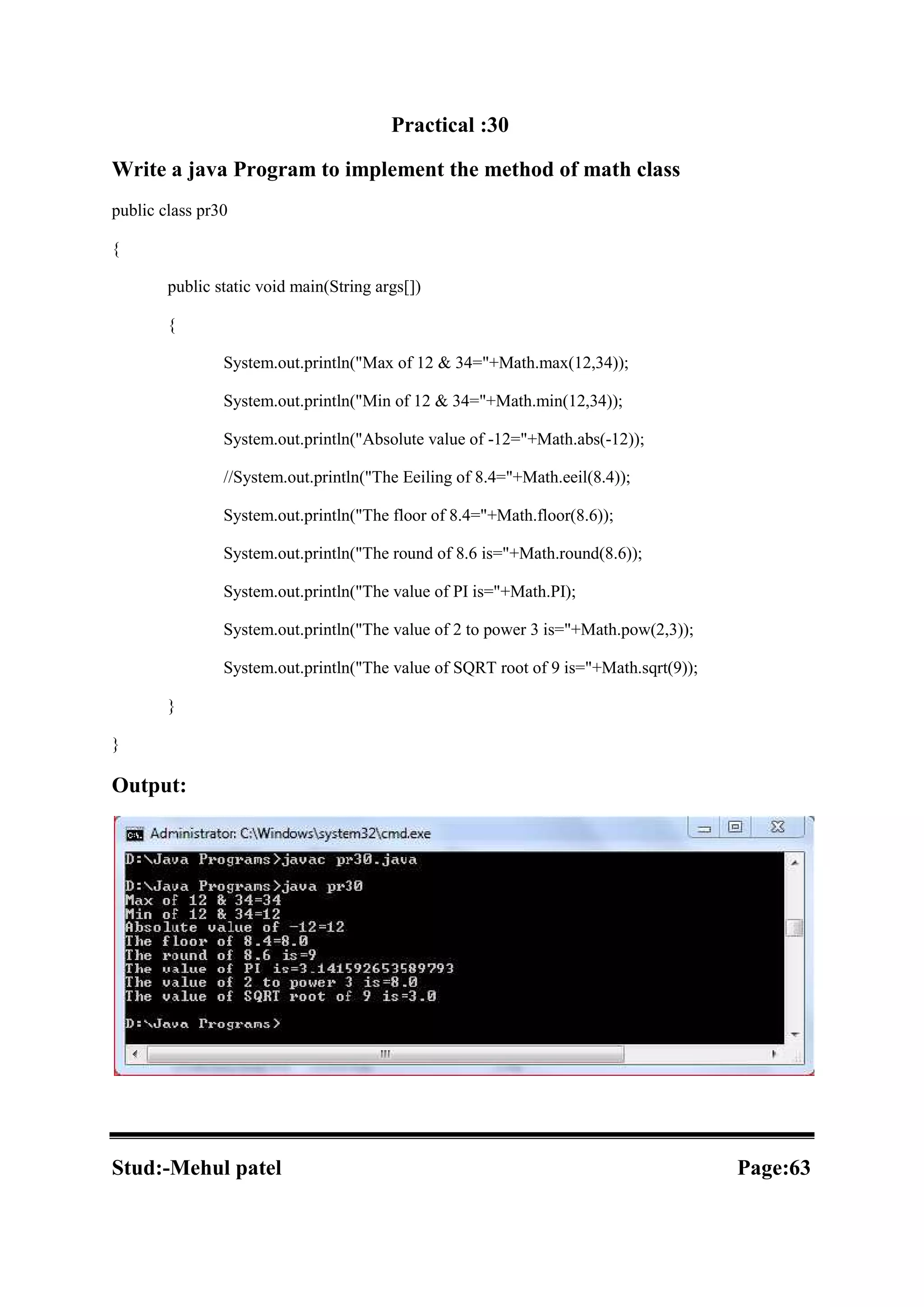 Practical :30 Write a java Program to implement the method of math class public class pr30 { public static void main(String args[]) { System.out.println("Max of 12 & 34="+Math.max(12,34)); System.out.println("Min of 12 & 34="+Math.min(12,34)); System.out.println("Absolute value of -12="+Math.abs(-12)); //System.out.println("The Eeiling of 8.4="+Math.eeil(8.4)); System.out.println("The floor of 8.4="+Math.floor(8.6)); System.out.println("The round of 8.6 is="+Math.round(8.6)); System.out.println("The value of PI is="+Math.PI); System.out.println("The value of 2 to power 3 is="+Math.pow(2,3)); System.out.println("The value of SQRT root of 9 is="+Math.sqrt(9)); } } Output: Stud:-Mehul patel Page:63 