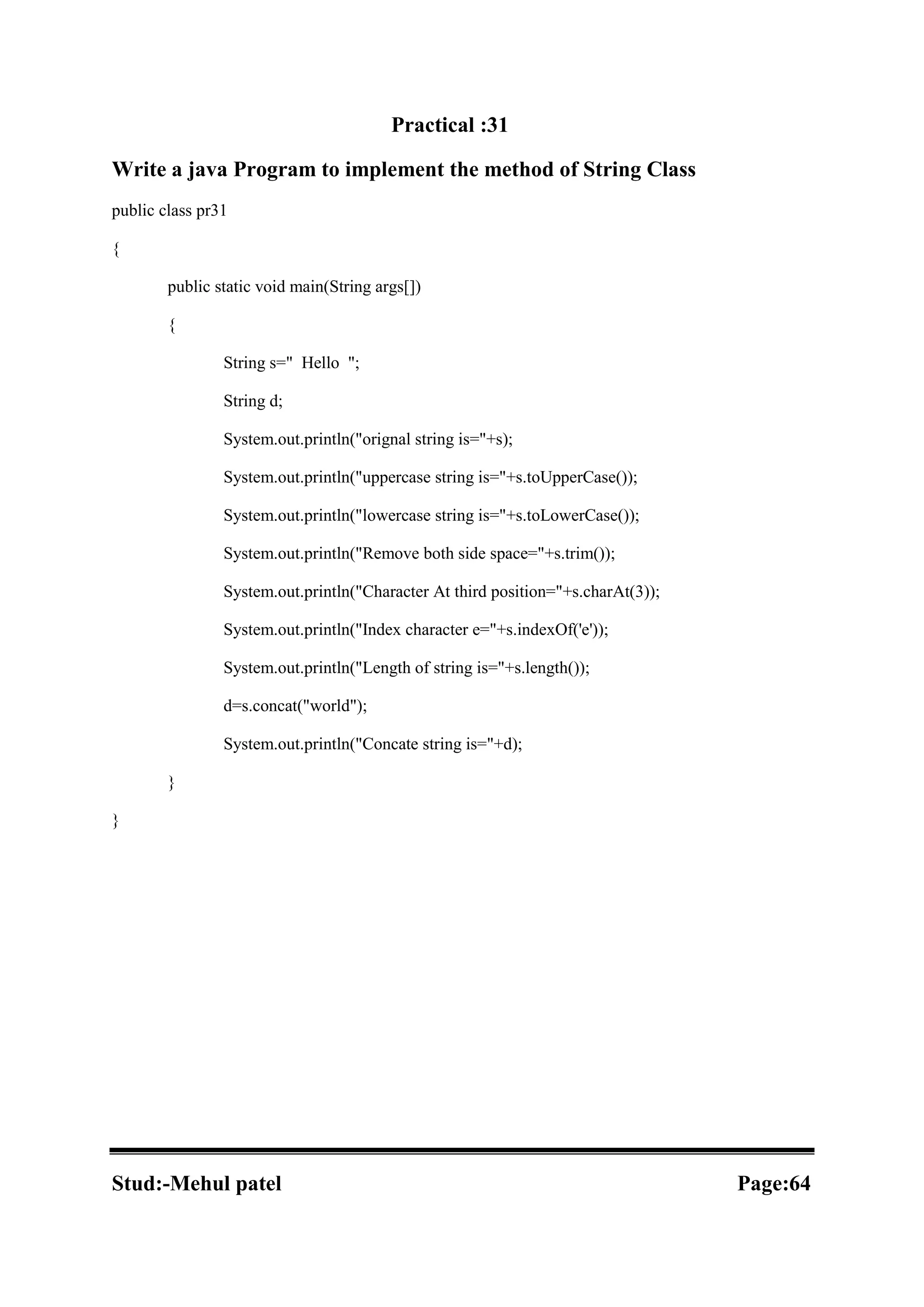 Practical :31 Write a java Program to implement the method of String Class public class pr31 { public static void main(String args[]) { String s=" Hello "; String d; System.out.println("orignal string is="+s); System.out.println("uppercase string is="+s.toUpperCase()); System.out.println("lowercase string is="+s.toLowerCase()); System.out.println("Remove both side space="+s.trim()); System.out.println("Character At third position="+s.charAt(3)); System.out.println("Index character e="+s.indexOf('e')); System.out.println("Length of string is="+s.length()); d=s.concat("world"); System.out.println("Concate string is="+d); } } Stud:-Mehul patel Page:64 