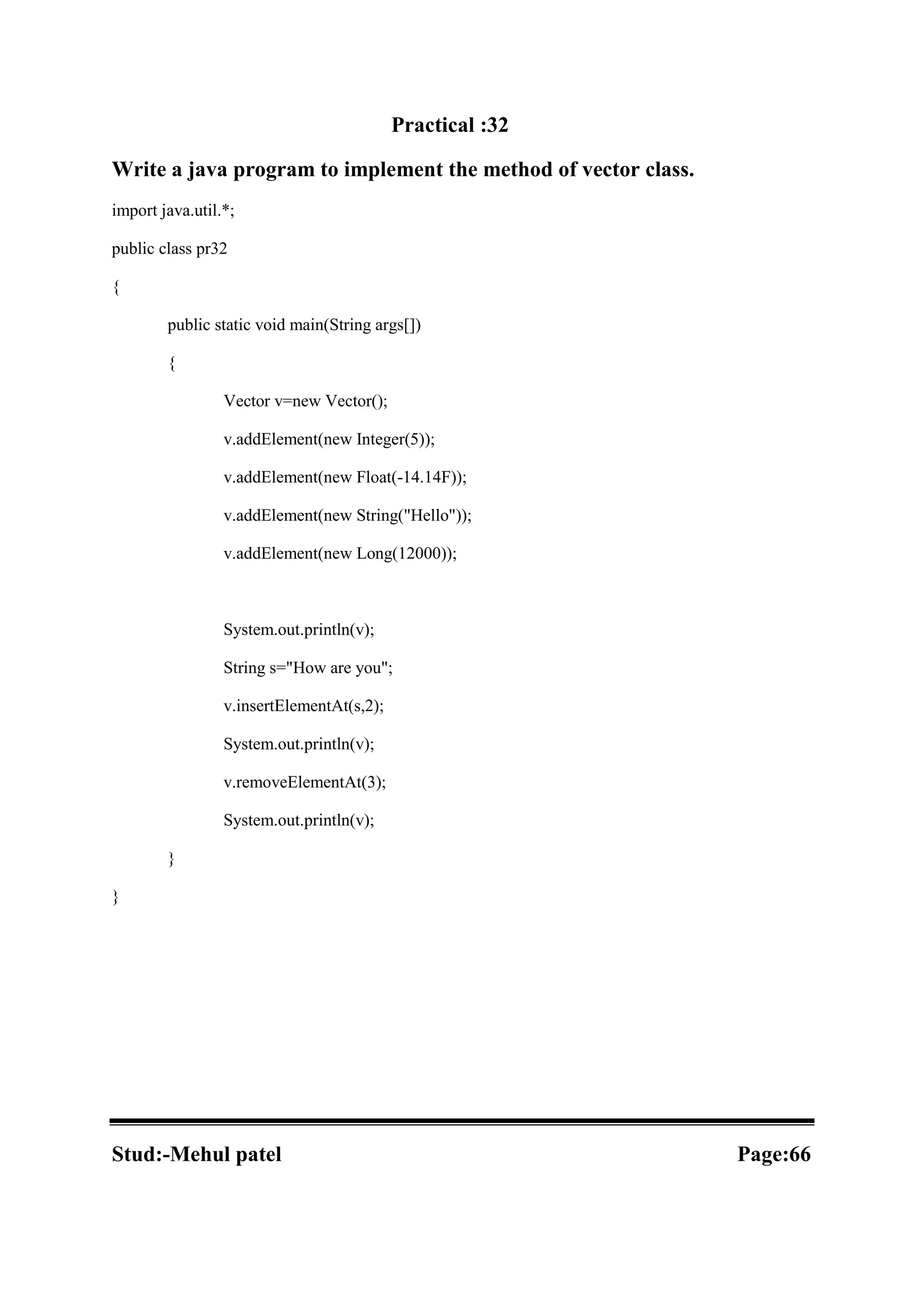 Practical :32 Write a java program to implement the method of vector class. import java.util.*; public class pr32 { public static void main(String args[]) { Vector v=new Vector(); v.addElement(new Integer(5)); v.addElement(new Float(-14.14F)); v.addElement(new String("Hello")); v.addElement(new Long(12000)); System.out.println(v); String s="How are you"; v.insertElementAt(s,2); System.out.println(v); v.removeElementAt(3); System.out.println(v); } } Stud:-Mehul patel Page:66 