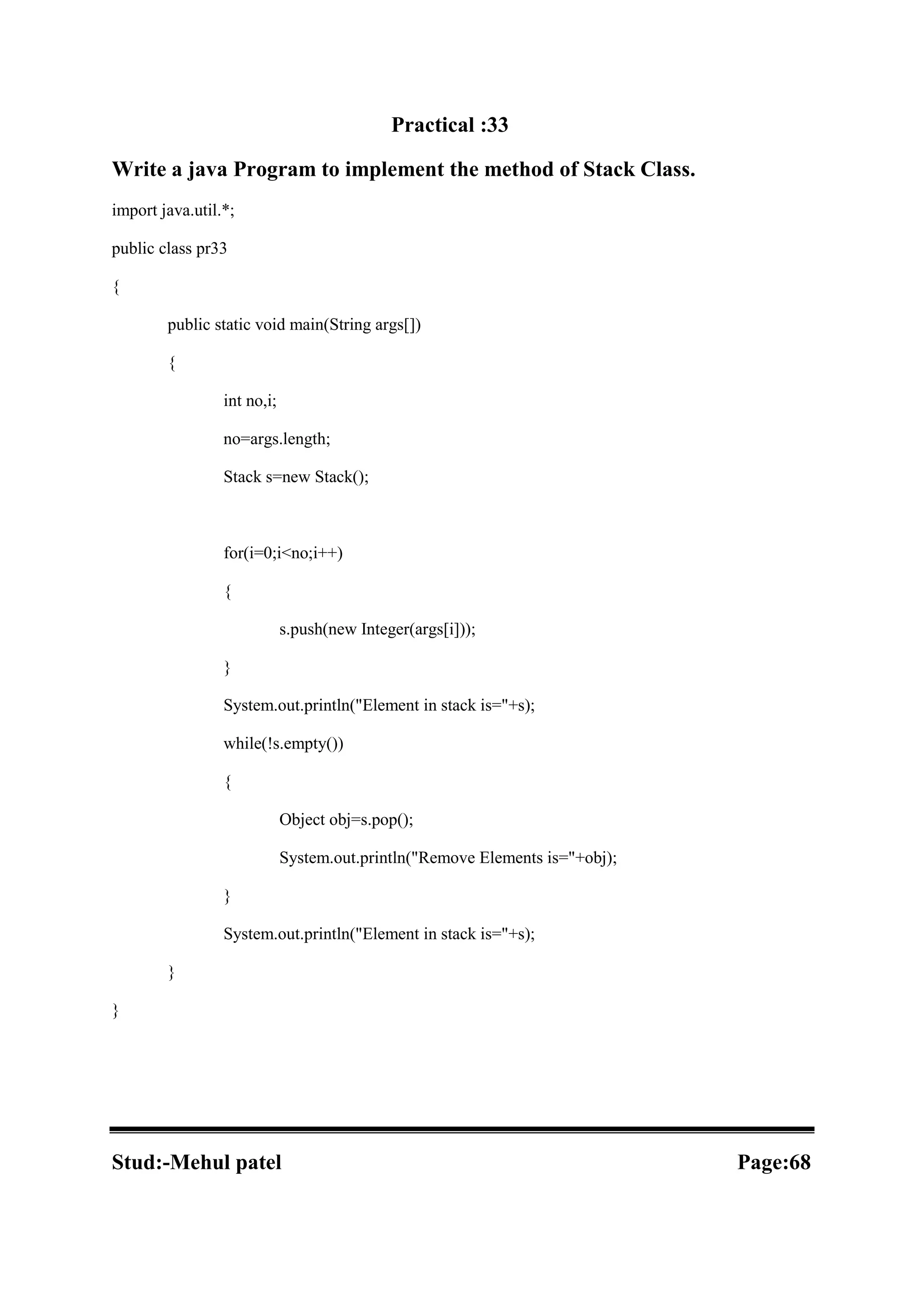 Practical :33 Write a java Program to implement the method of Stack Class. import java.util.*; public class pr33 { public static void main(String args[]) { int no,i; no=args.length; Stack s=new Stack(); for(i=0;i<no;i++) { s.push(new Integer(args[i])); } System.out.println("Element in stack is="+s); while(!s.empty()) { Object obj=s.pop(); System.out.println("Remove Elements is="+obj); } System.out.println("Element in stack is="+s); } } Stud:-Mehul patel Page:68 