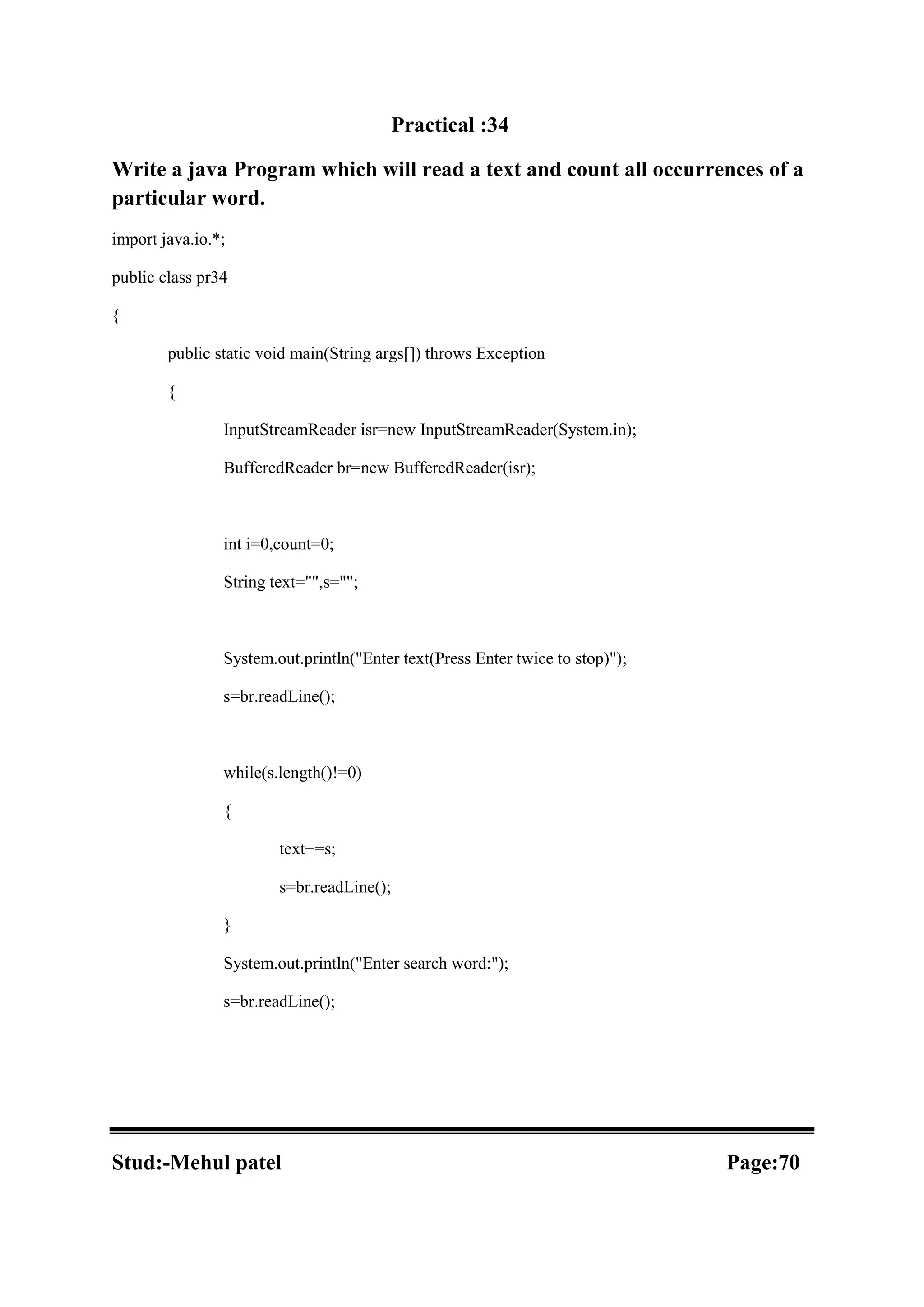 Practical :34 Write a java Program which will read a text and count all occurrences of a particular word. import java.io.*; public class pr34 { public static void main(String args[]) throws Exception { InputStreamReader isr=new InputStreamReader(System.in); BufferedReader br=new BufferedReader(isr); int i=0,count=0; String text="",s=""; System.out.println("Enter text(Press Enter twice to stop)"); s=br.readLine(); while(s.length()!=0) { text+=s; s=br.readLine(); } System.out.println("Enter search word:"); s=br.readLine(); Stud:-Mehul patel Page:70 