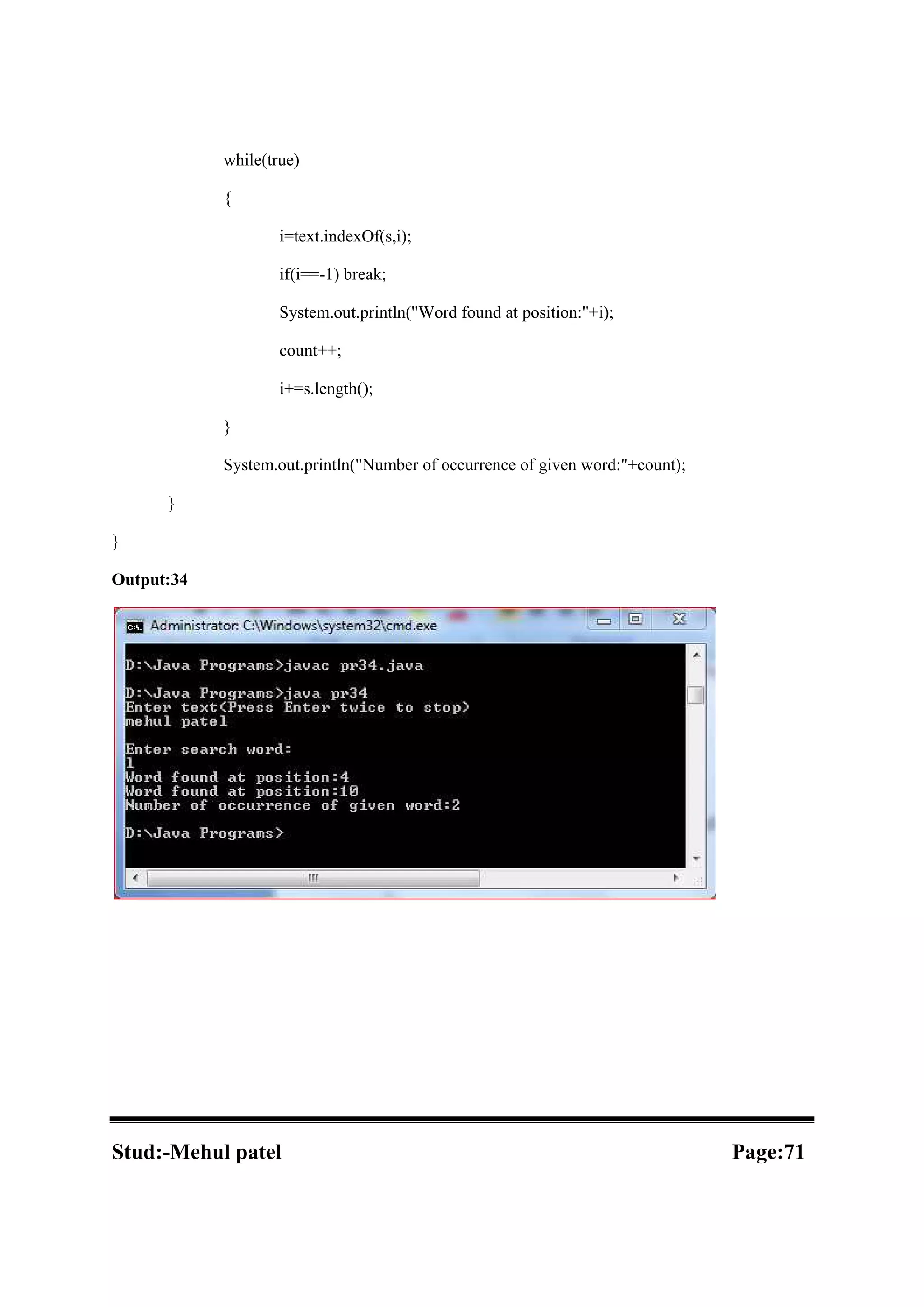 while(true) { i=text.indexOf(s,i); if(i==-1) break; System.out.println("Word found at position:"+i); count++; i+=s.length(); } System.out.println("Number of occurrence of given word:"+count); } } Output:34 Stud:-Mehul patel Page:71 