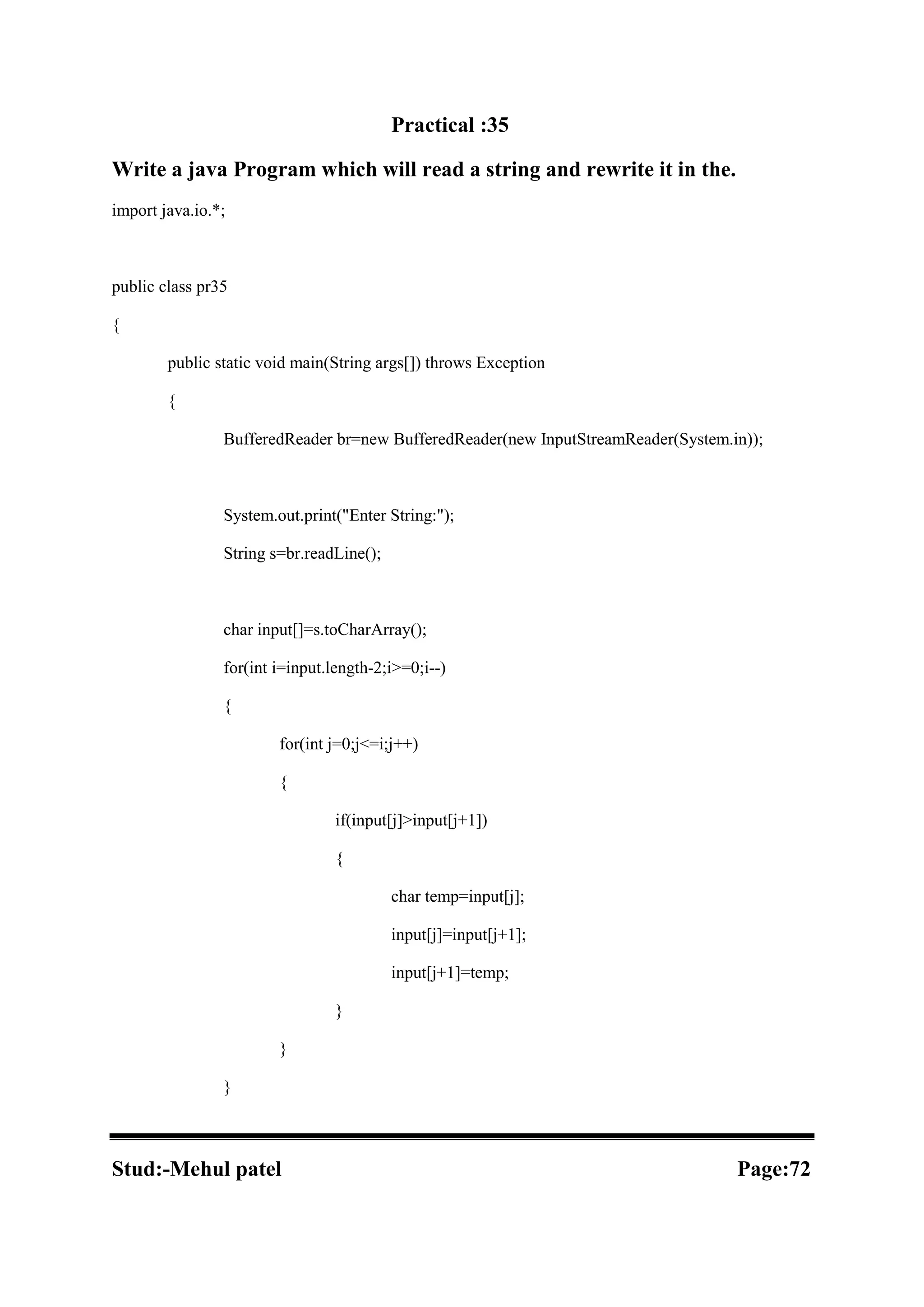 Practical :35 Write a java Program which will read a string and rewrite it in the. import java.io.*; public class pr35 { public static void main(String args[]) throws Exception { BufferedReader br=new BufferedReader(new InputStreamReader(System.in)); System.out.print("Enter String:"); String s=br.readLine(); char input[]=s.toCharArray(); for(int i=input.length-2;i>=0;i--) { for(int j=0;j<=i;j++) { if(input[j]>input[j+1]) { char temp=input[j]; input[j]=input[j+1]; input[j+1]=temp; } } } Stud:-Mehul patel Page:72 