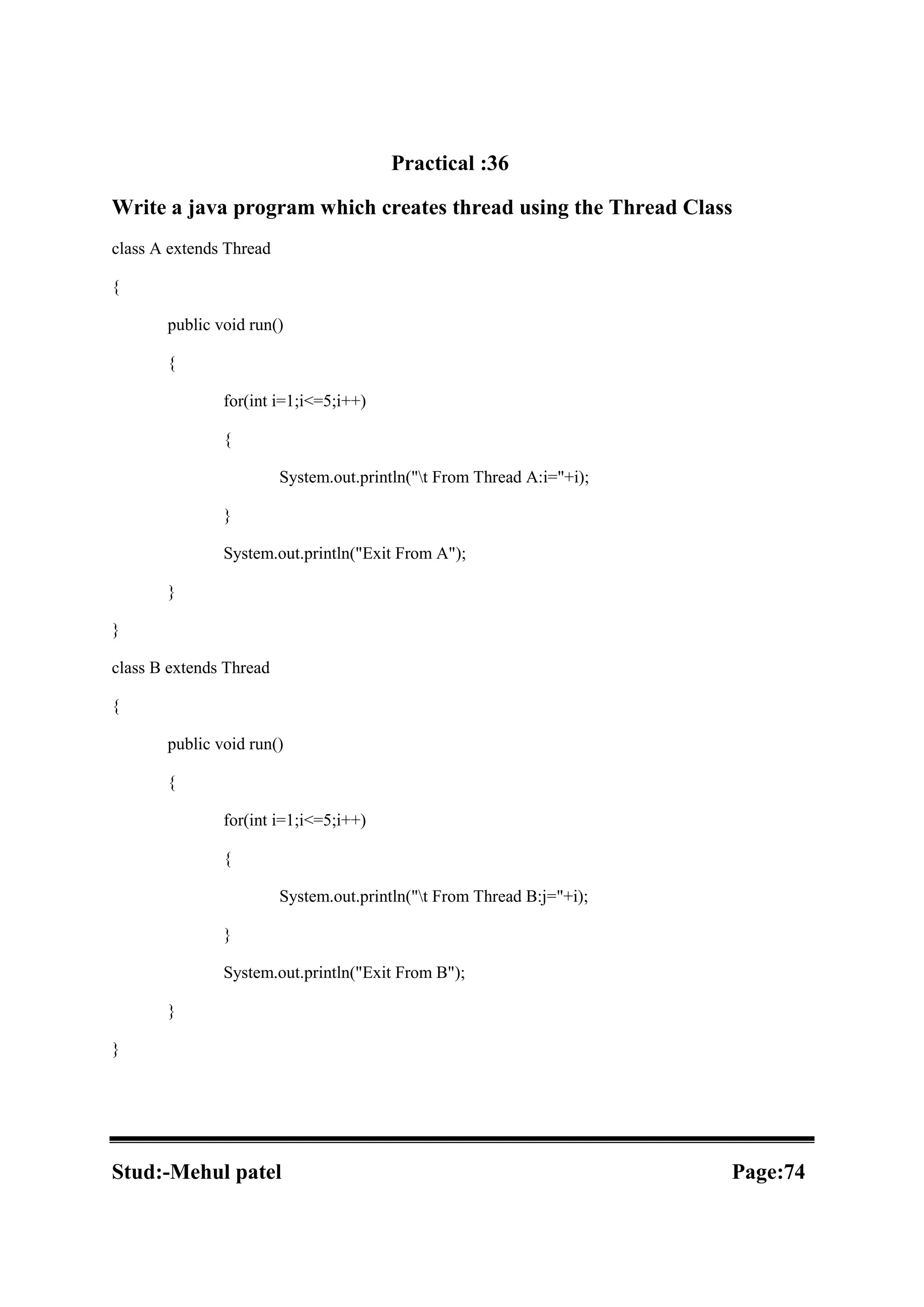 Practical :36 Write a java program which creates thread using the Thread Class class A extends Thread { public void run() { for(int i=1;i<=5;i++) { System.out.println("t From Thread A:i="+i); } System.out.println("Exit From A"); } } class B extends Thread { public void run() { for(int i=1;i<=5;i++) { System.out.println("t From Thread B:j="+i); } System.out.println("Exit From B"); } } Stud:-Mehul patel Page:74 
