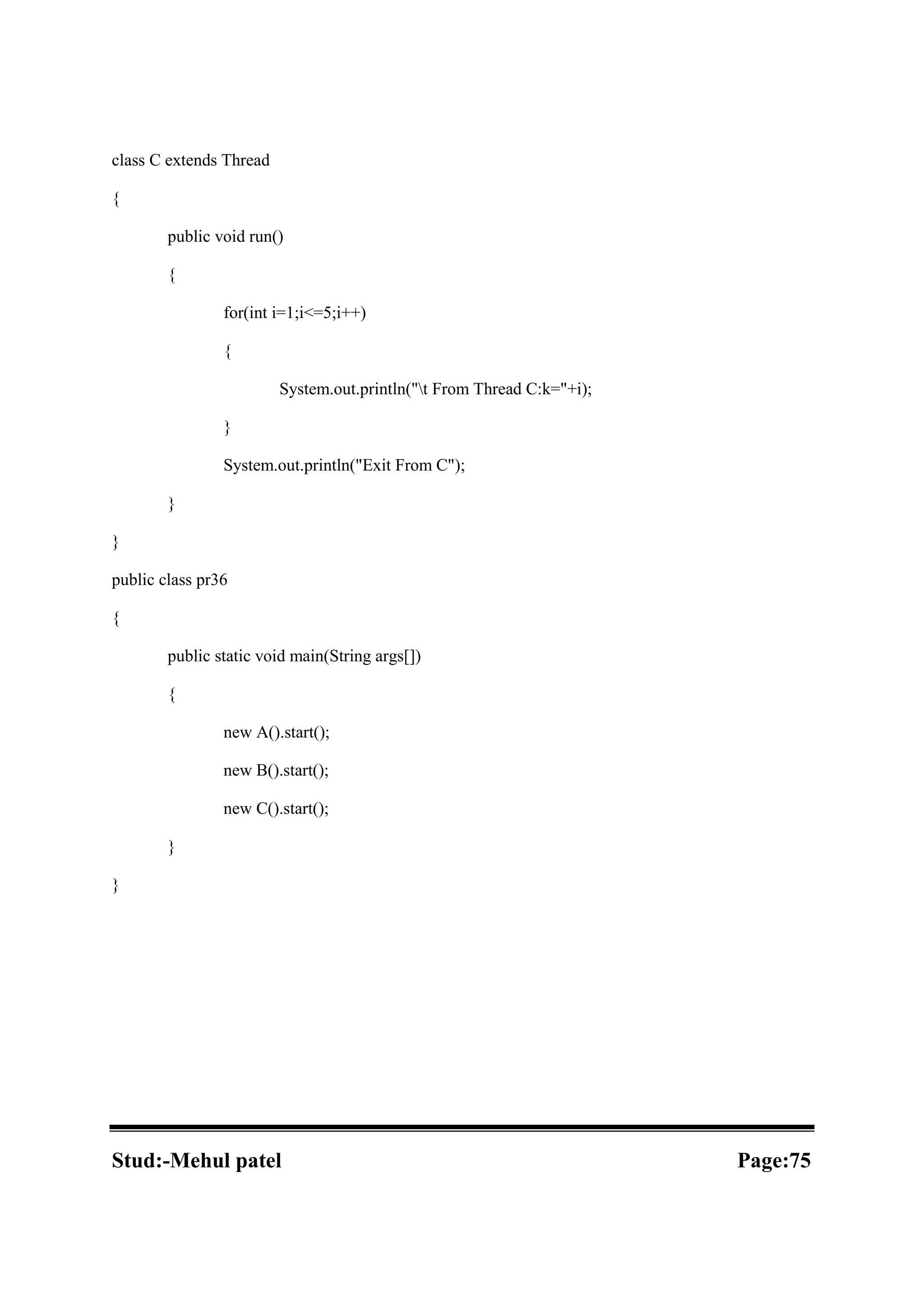 class C extends Thread { public void run() { for(int i=1;i<=5;i++) { System.out.println("t From Thread C:k="+i); } System.out.println("Exit From C"); } } public class pr36 { public static void main(String args[]) { new A().start(); new B().start(); new C().start(); } } Stud:-Mehul patel Page:75 