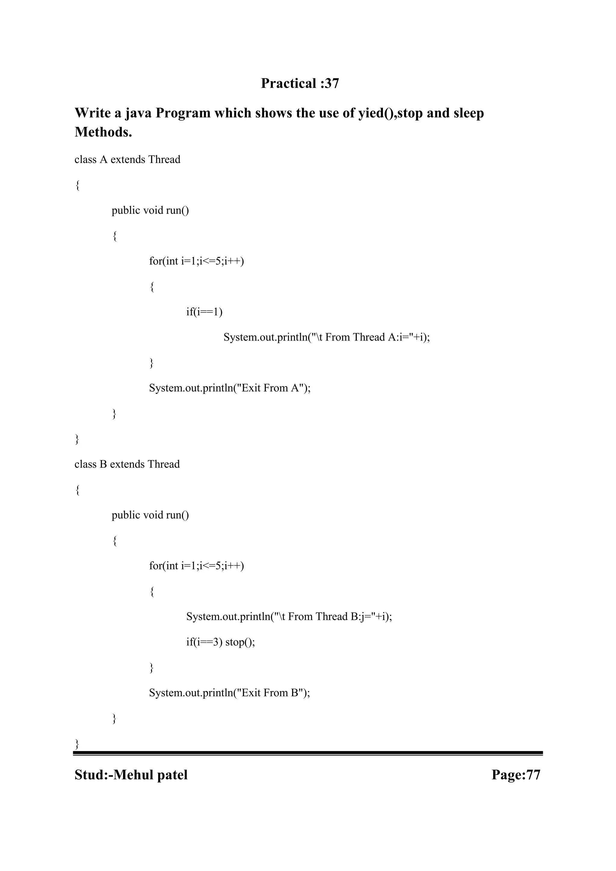 Practical :37 Write a java Program which shows the use of yied(),stop and sleep Methods. class A extends Thread { public void run() { for(int i=1;i<=5;i++) { if(i==1) System.out.println("t From Thread A:i="+i); } System.out.println("Exit From A"); } } class B extends Thread { public void run() { for(int i=1;i<=5;i++) { System.out.println("t From Thread B:j="+i); if(i==3) stop(); } System.out.println("Exit From B"); } } Stud:-Mehul patel Page:77 