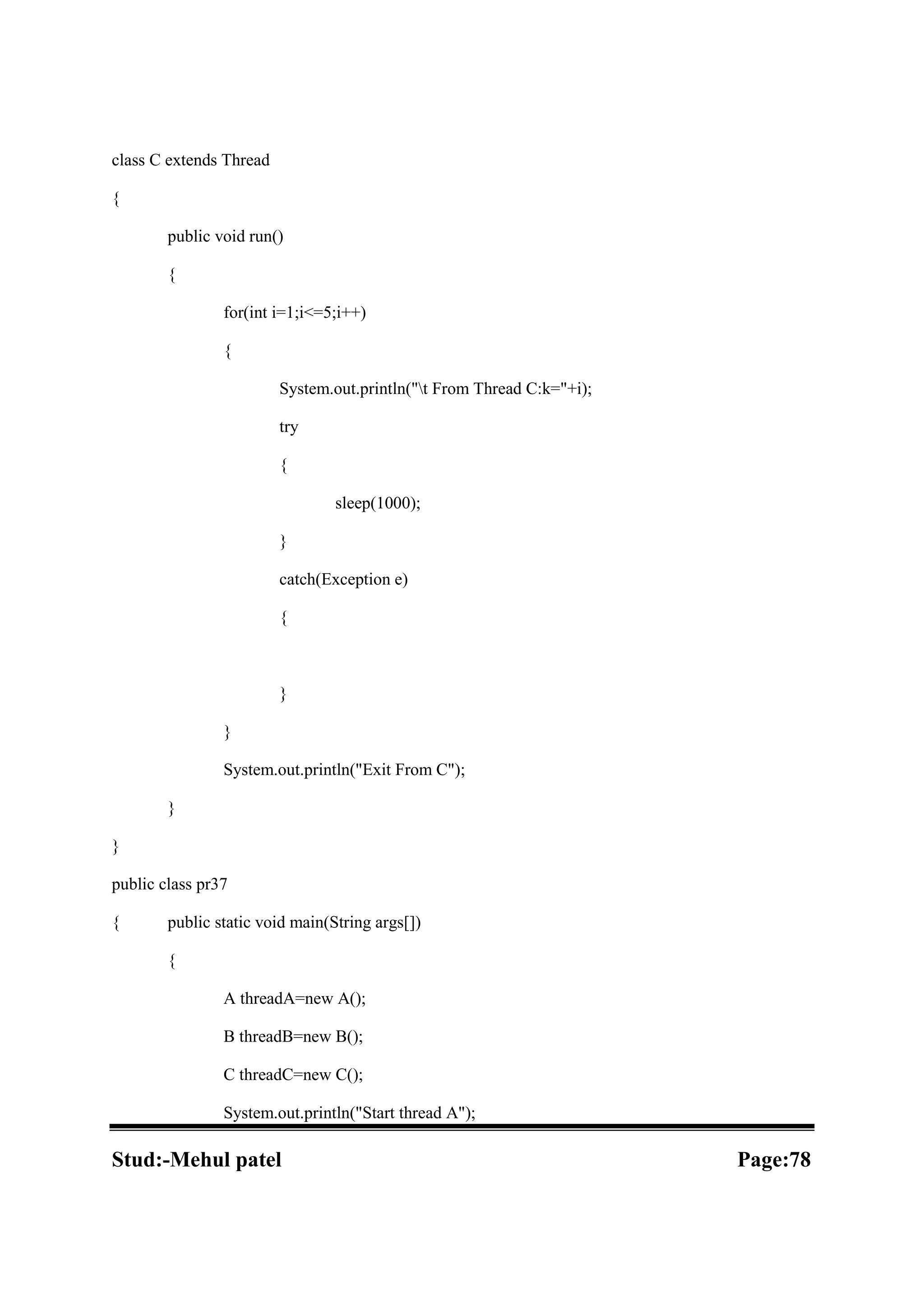 class C extends Thread { public void run() { for(int i=1;i<=5;i++) { System.out.println("t From Thread C:k="+i); try { sleep(1000); } catch(Exception e) { } } System.out.println("Exit From C"); } } public class pr37 { public static void main(String args[]) { A threadA=new A(); B threadB=new B(); C threadC=new C(); System.out.println("Start thread A"); Stud:-Mehul patel Page:78 