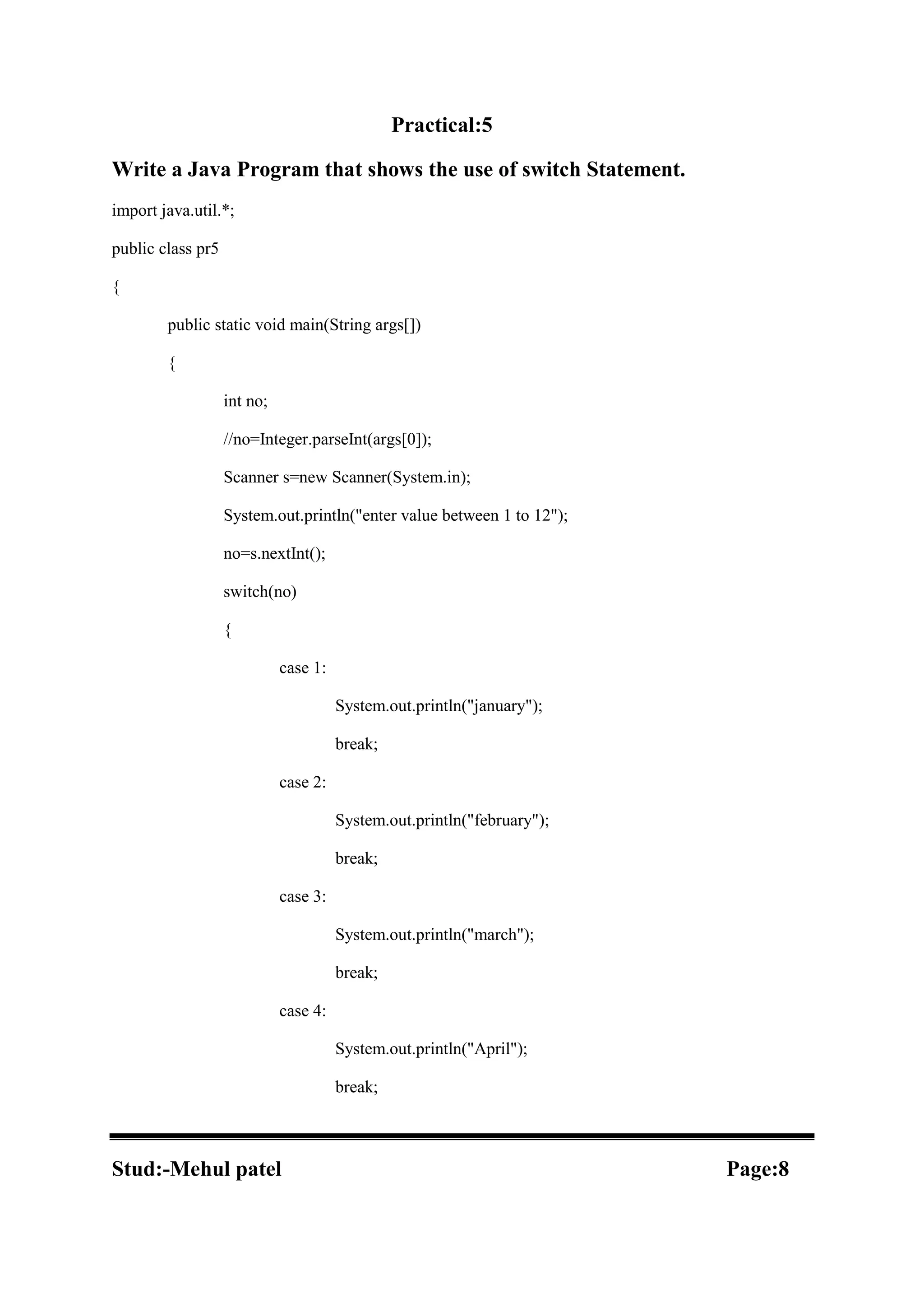 Practical:5 Write a Java Program that shows the use of switch Statement. import java.util.*; public class pr5 { public static void main(String args[]) { int no; //no=Integer.parseInt(args[0]); Scanner s=new Scanner(System.in); System.out.println("enter value between 1 to 12"); no=s.nextInt(); switch(no) { case 1: System.out.println("january"); break; case 2: System.out.println("february"); break; case 3: System.out.println("march"); break; case 4: System.out.println("April"); break; Stud:-Mehul patel Page:8 