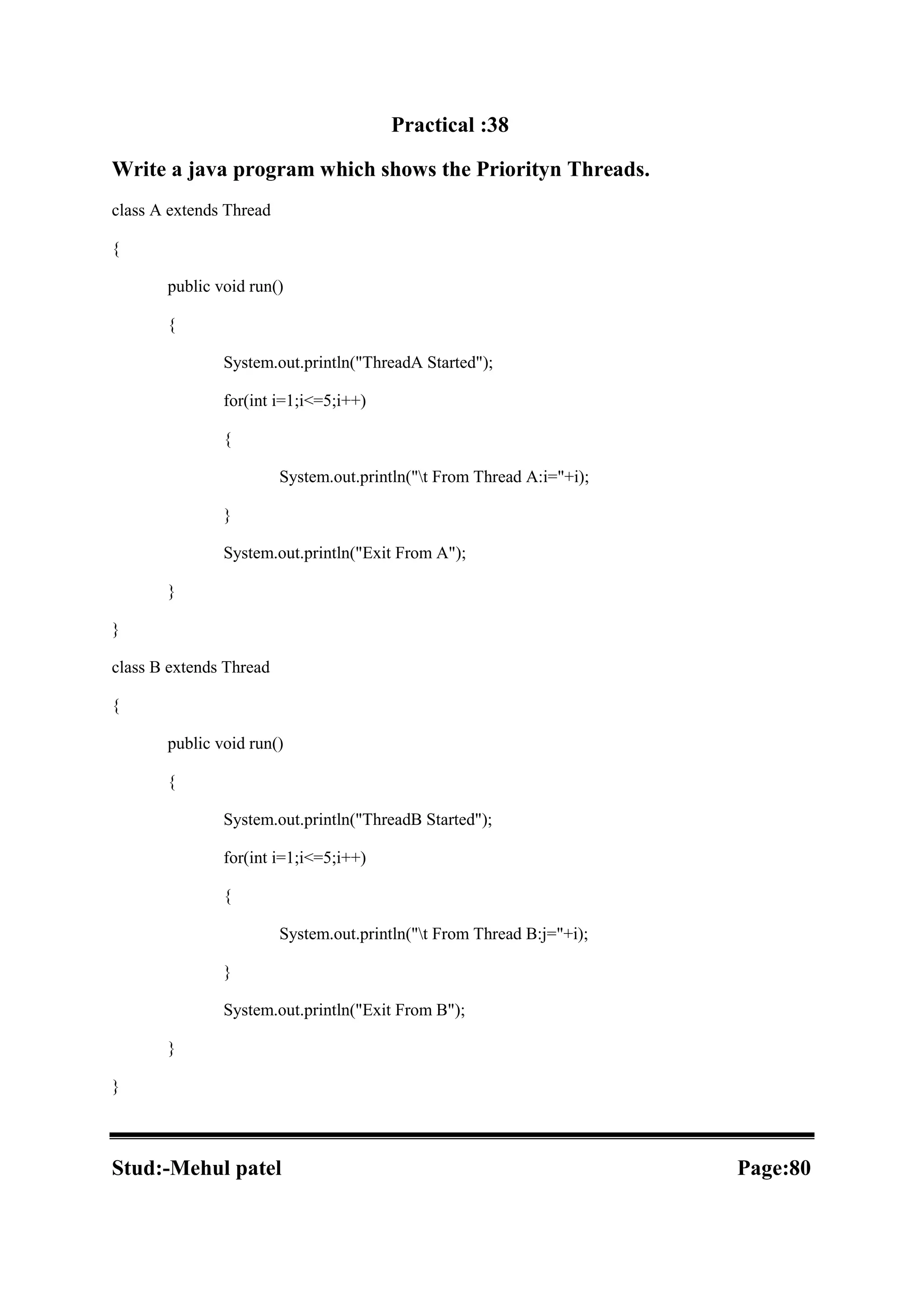 Practical :38 Write a java program which shows the Priorityn Threads. class A extends Thread { public void run() { System.out.println("ThreadA Started"); for(int i=1;i<=5;i++) { System.out.println("t From Thread A:i="+i); } System.out.println("Exit From A"); } } class B extends Thread { public void run() { System.out.println("ThreadB Started"); for(int i=1;i<=5;i++) { System.out.println("t From Thread B:j="+i); } System.out.println("Exit From B"); } } Stud:-Mehul patel Page:80 