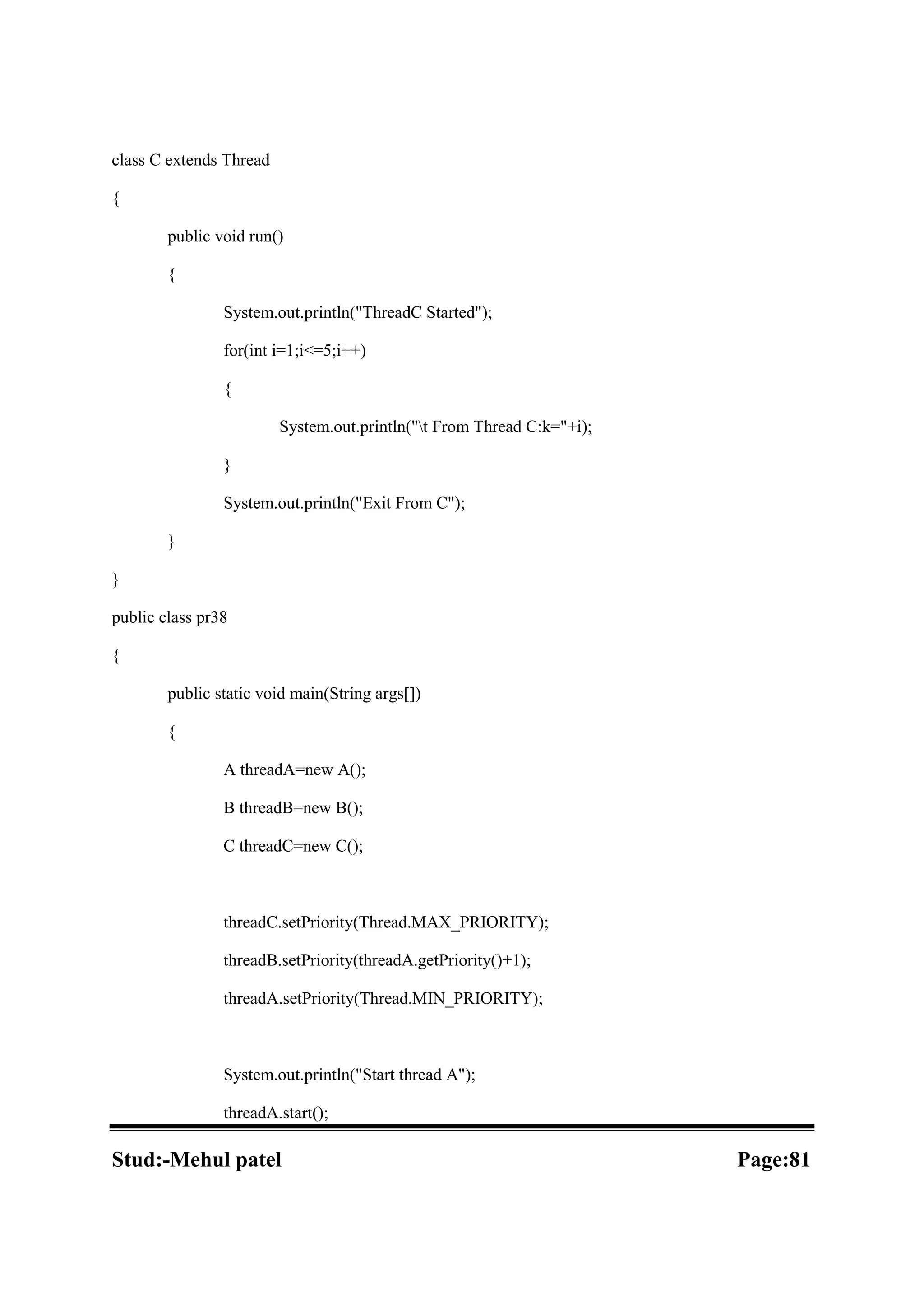 class C extends Thread { public void run() { System.out.println("ThreadC Started"); for(int i=1;i<=5;i++) { System.out.println("t From Thread C:k="+i); } System.out.println("Exit From C"); } } public class pr38 { public static void main(String args[]) { A threadA=new A(); B threadB=new B(); C threadC=new C(); threadC.setPriority(Thread.MAX_PRIORITY); threadB.setPriority(threadA.getPriority()+1); threadA.setPriority(Thread.MIN_PRIORITY); System.out.println("Start thread A"); threadA.start(); Stud:-Mehul patel Page:81 