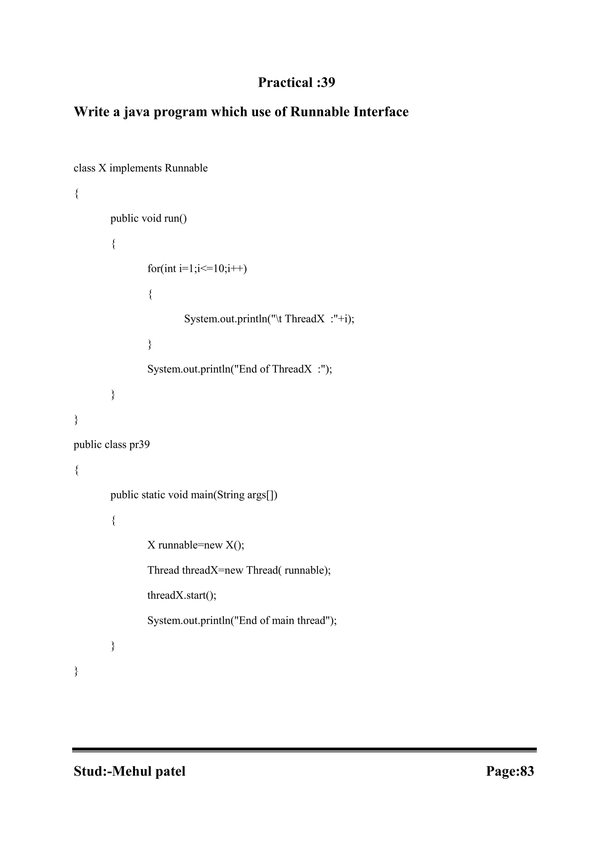 Practical :39 Write a java program which use of Runnable Interface class X implements Runnable { public void run() { for(int i=1;i<=10;i++) { System.out.println("t ThreadX :"+i); } System.out.println("End of ThreadX :"); } } public class pr39 { public static void main(String args[]) { X runnable=new X(); Thread threadX=new Thread( runnable); threadX.start(); System.out.println("End of main thread"); } } Stud:-Mehul patel Page:83 