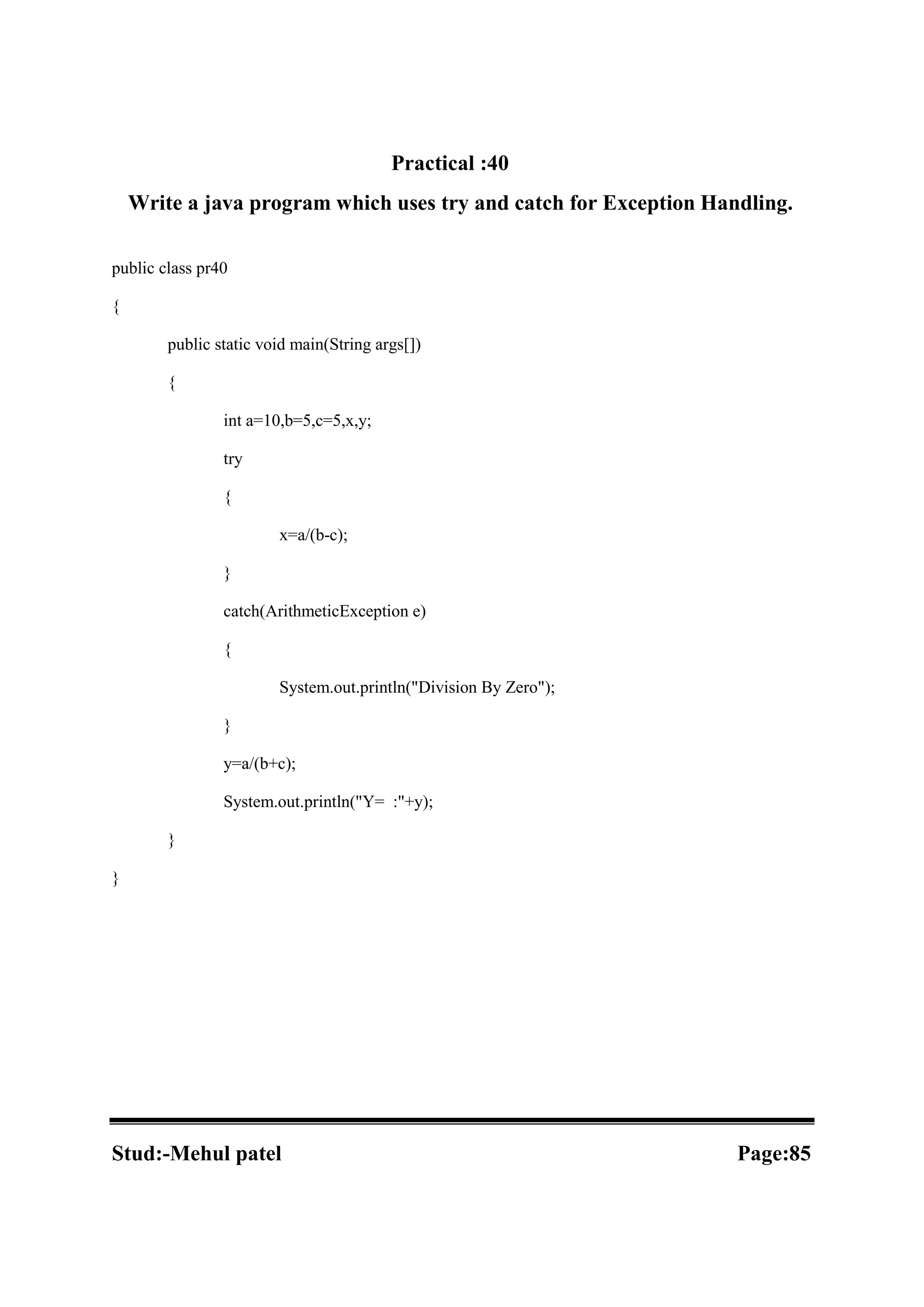 Practical :40 Write a java program which uses try and catch for Exception Handling. public class pr40 { public static void main(String args[]) { int a=10,b=5,c=5,x,y; try { x=a/(b-c); } catch(ArithmeticException e) { System.out.println("Division By Zero"); } y=a/(b+c); System.out.println("Y= :"+y); } } Stud:-Mehul patel Page:85 