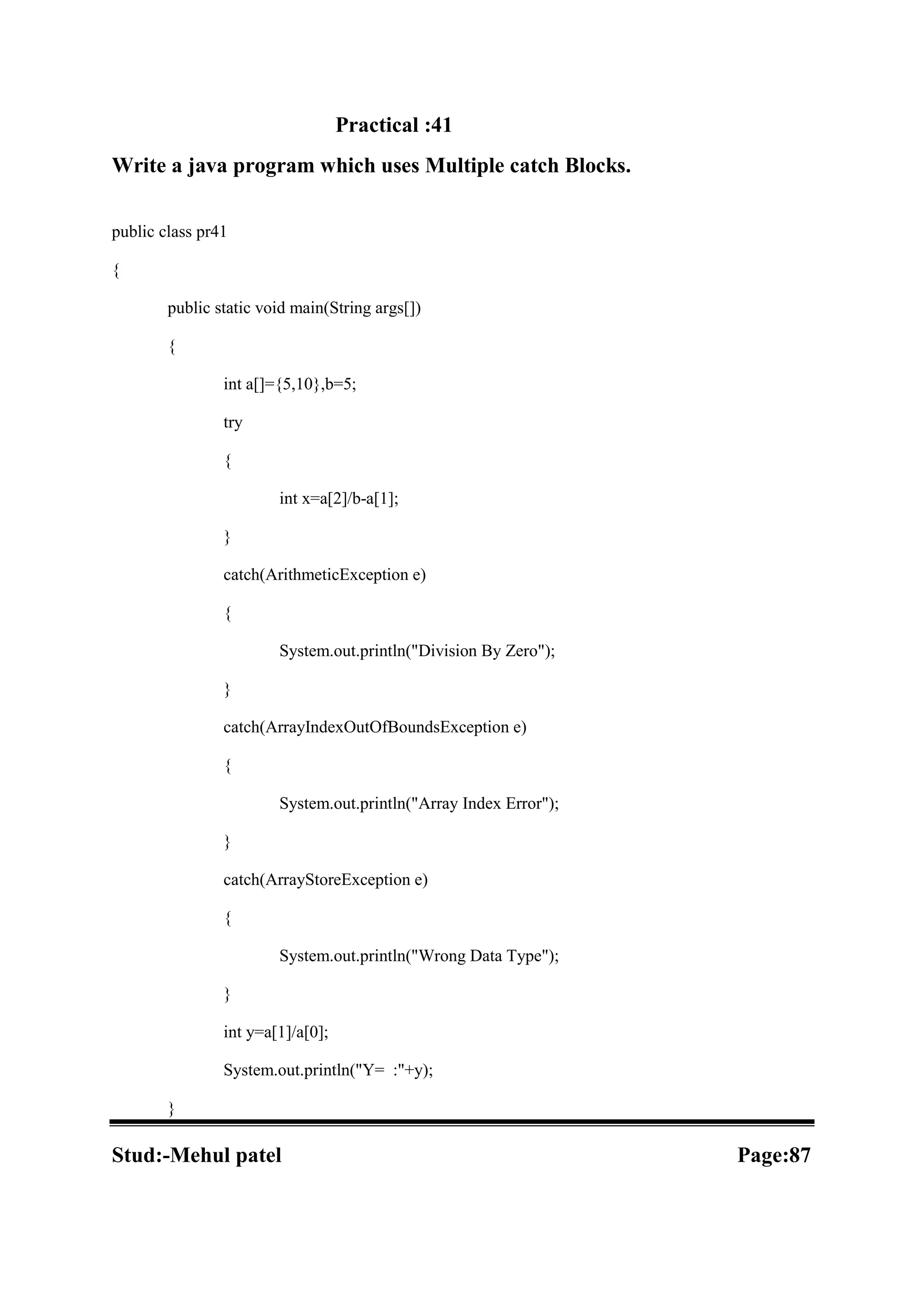 Practical :41 Write a java program which uses Multiple catch Blocks. public class pr41 { public static void main(String args[]) { int a[]={5,10},b=5; try { int x=a[2]/b-a[1]; } catch(ArithmeticException e) { System.out.println("Division By Zero"); } catch(ArrayIndexOutOfBoundsException e) { System.out.println("Array Index Error"); } catch(ArrayStoreException e) { System.out.println("Wrong Data Type"); } int y=a[1]/a[0]; System.out.println("Y= :"+y); } Stud:-Mehul patel Page:87 