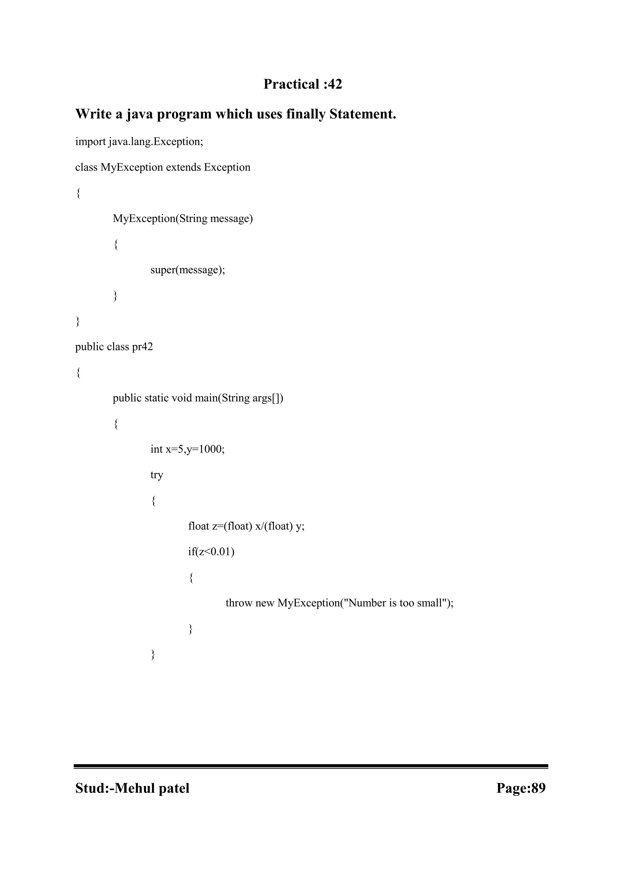 Practical :42 Write a java program which uses finally Statement. import java.lang.Exception; class MyException extends Exception { MyException(String message) { super(message); } } public class pr42 { public static void main(String args[]) { int x=5,y=1000; try { float z=(float) x/(float) y; if(z<0.01) { throw new MyException("Number is too small"); } } Stud:-Mehul patel Page:89 