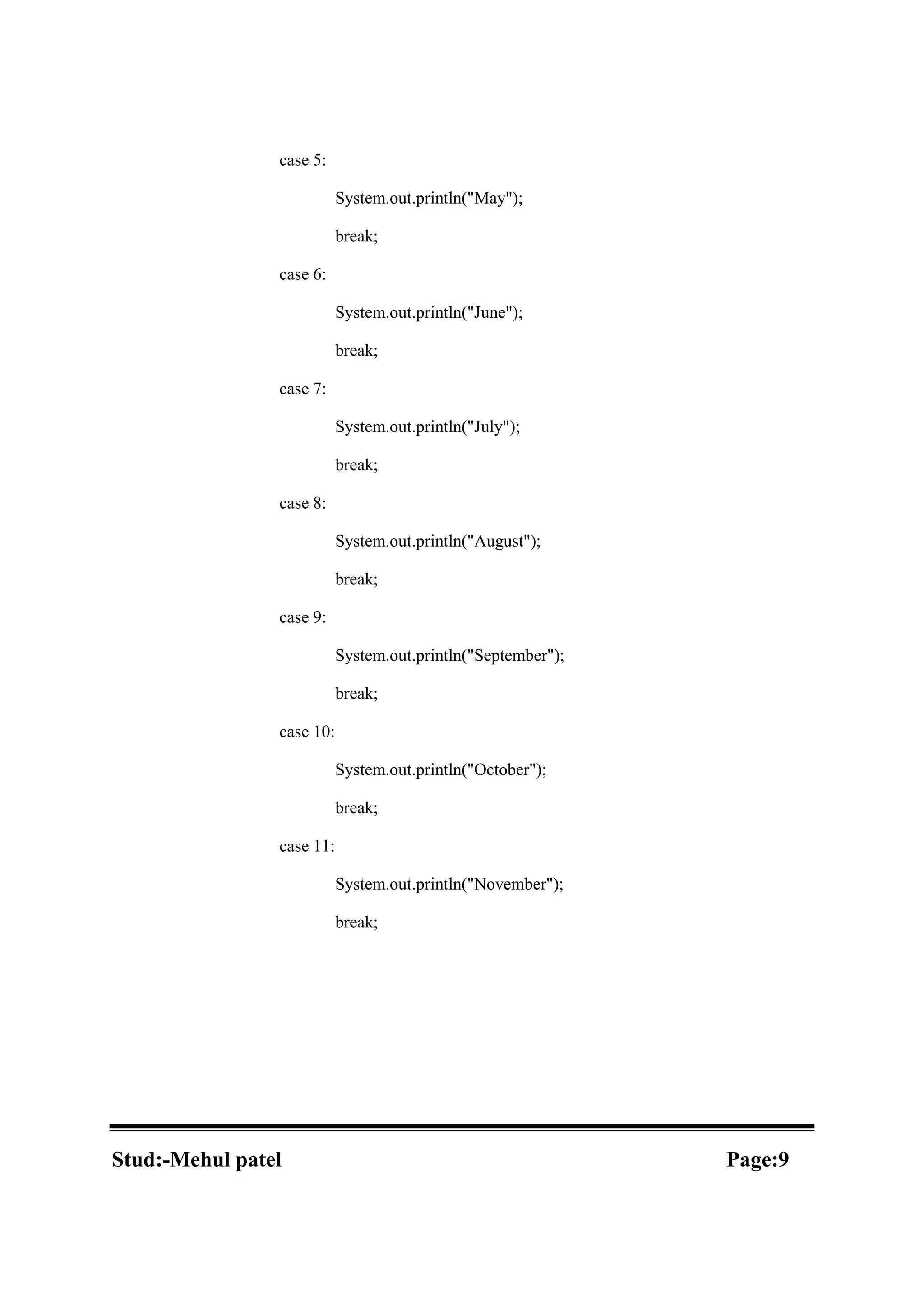 case 5: System.out.println("May"); break; case 6: System.out.println("June"); break; case 7: System.out.println("July"); break; case 8: System.out.println("August"); break; case 9: System.out.println("September"); break; case 10: System.out.println("October"); break; case 11: System.out.println("November"); break; Stud:-Mehul patel Page:9 