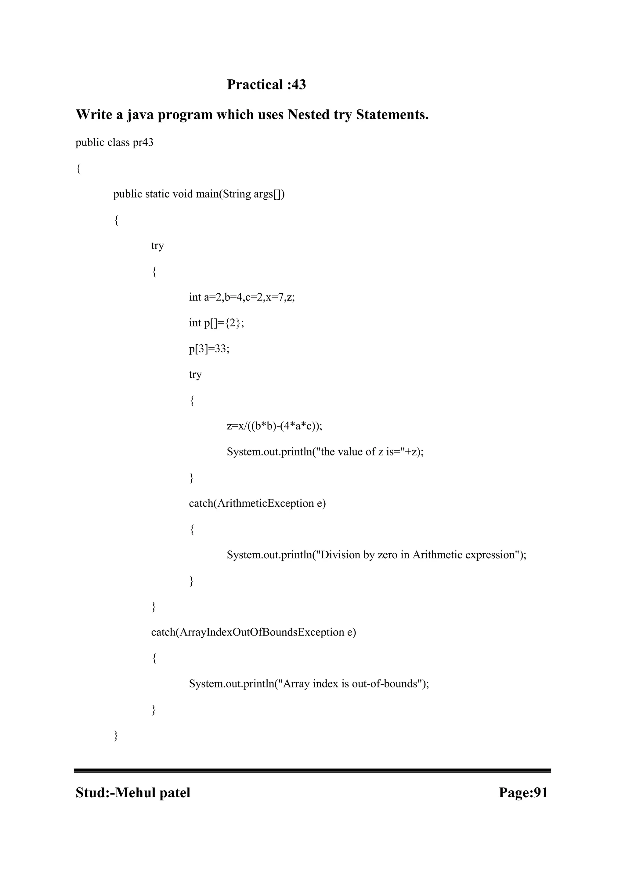 Practical :43 Write a java program which uses Nested try Statements. public class pr43 { public static void main(String args[]) { try { int a=2,b=4,c=2,x=7,z; int p[]={2}; p[3]=33; try { z=x/((b*b)-(4*a*c)); System.out.println("the value of z is="+z); } catch(ArithmeticException e) { System.out.println("Division by zero in Arithmetic expression"); } } catch(ArrayIndexOutOfBoundsException e) { System.out.println("Array index is out-of-bounds"); } } Stud:-Mehul patel Page:91 