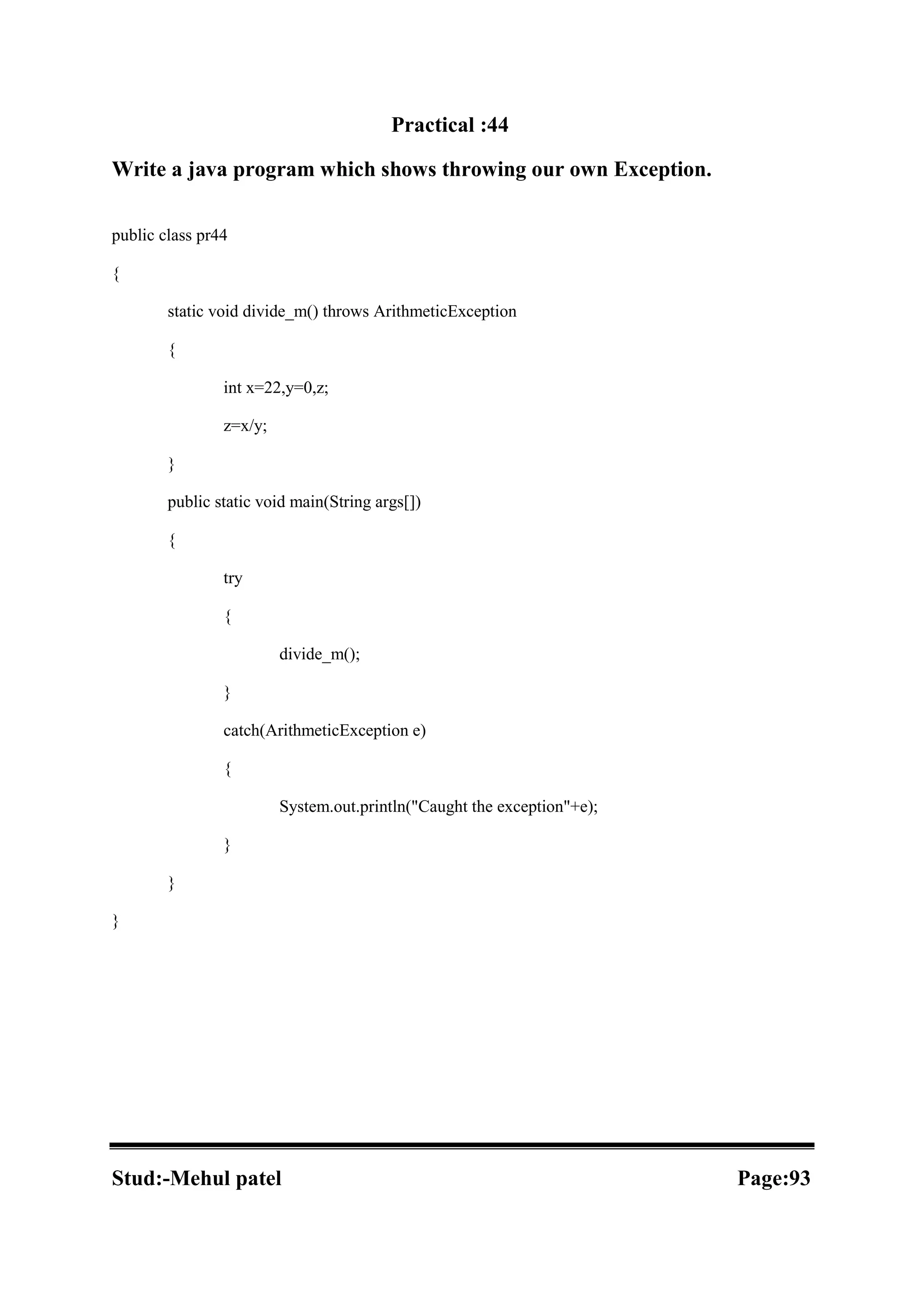 Practical :44 Write a java program which shows throwing our own Exception. public class pr44 { static void divide_m() throws ArithmeticException { int x=22,y=0,z; z=x/y; } public static void main(String args[]) { try { divide_m(); } catch(ArithmeticException e) { System.out.println("Caught the exception"+e); } } } Stud:-Mehul patel Page:93 