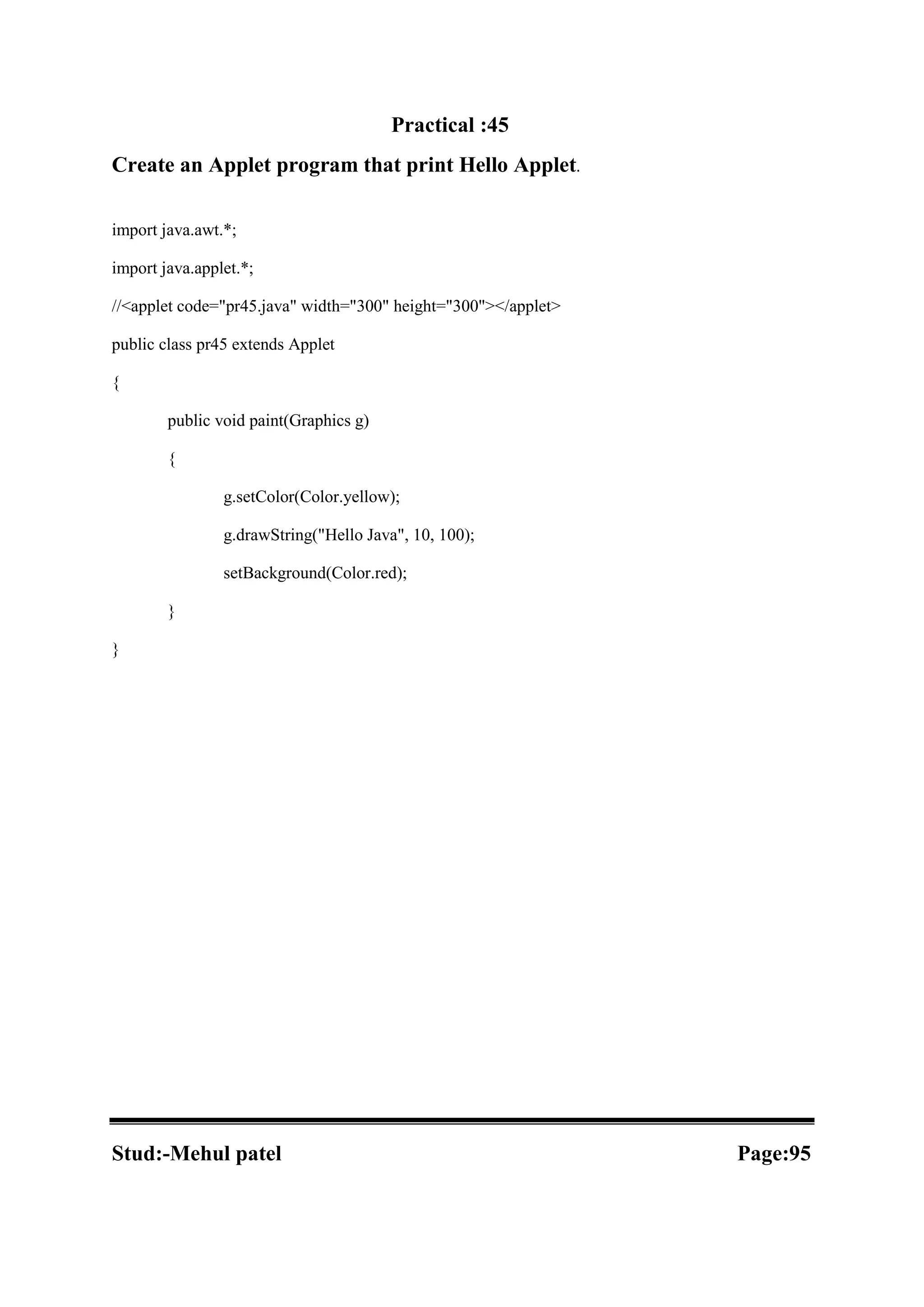 Practical :45 Create an Applet program that print Hello Applet. import java.awt.*; import java.applet.*; //<applet code="pr45.java" width="300" height="300"></applet> public class pr45 extends Applet { public void paint(Graphics g) { g.setColor(Color.yellow); g.drawString("Hello Java", 10, 100); setBackground(Color.red); } } Stud:-Mehul patel Page:95 
