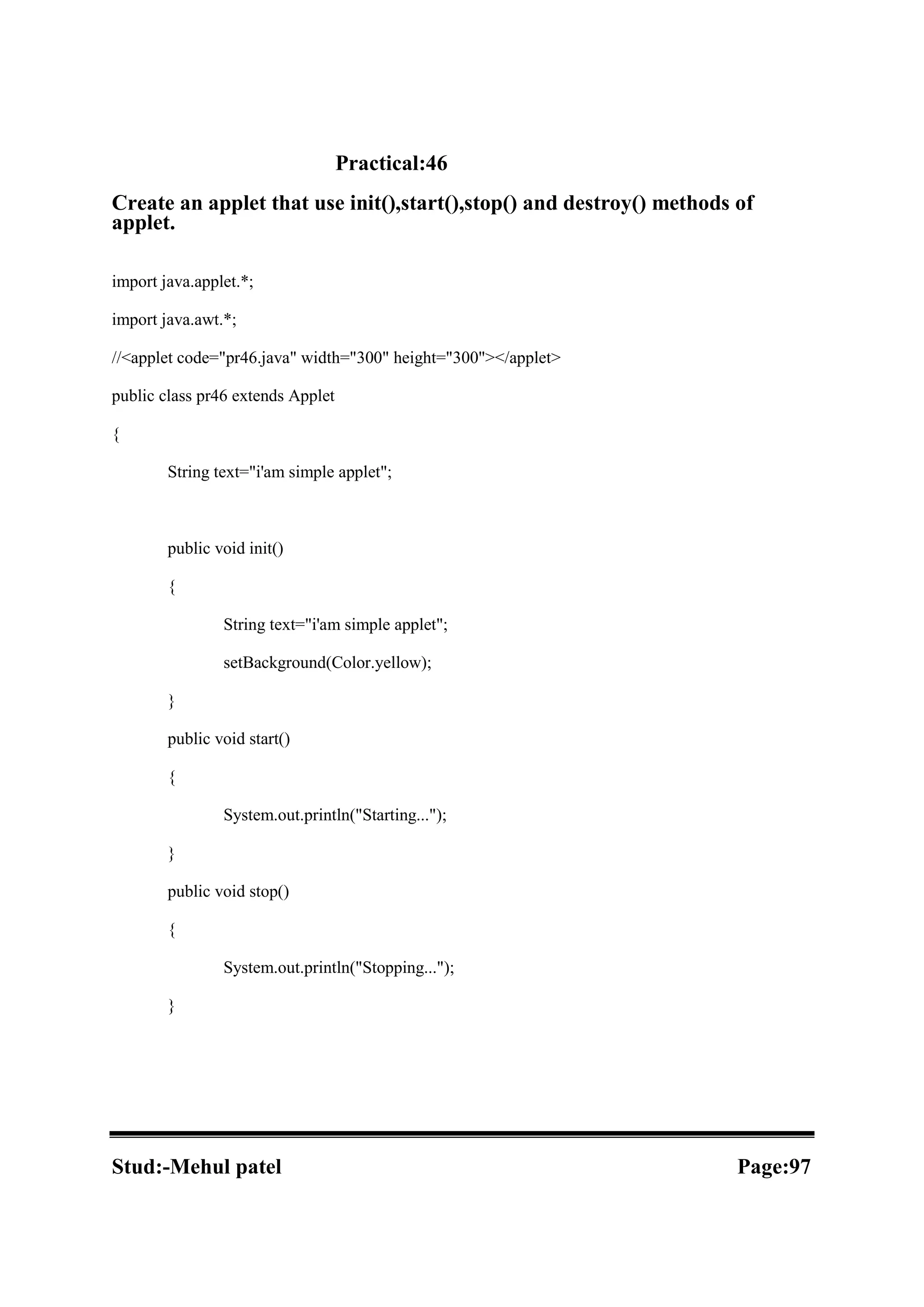 Practical:46 Create an applet that use init(),start(),stop() and destroy() methods of applet. import java.applet.*; import java.awt.*; //<applet code="pr46.java" width="300" height="300"></applet> public class pr46 extends Applet { String text="i'am simple applet"; public void init() { String text="i'am simple applet"; setBackground(Color.yellow); } public void start() { System.out.println("Starting..."); } public void stop() { System.out.println("Stopping..."); } Stud:-Mehul patel Page:97 