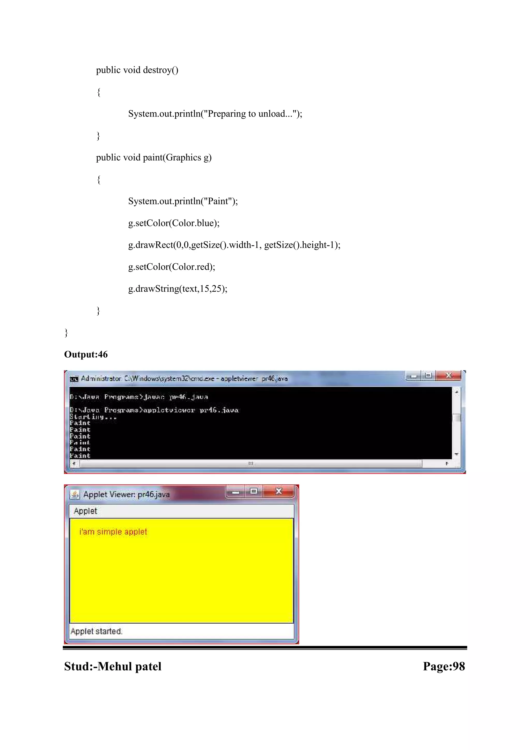 public void destroy() { System.out.println("Preparing to unload..."); } public void paint(Graphics g) { System.out.println("Paint"); g.setColor(Color.blue); g.drawRect(0,0,getSize().width-1, getSize().height-1); g.setColor(Color.red); g.drawString(text,15,25); } } Output:46 Stud:-Mehul patel Page:98 