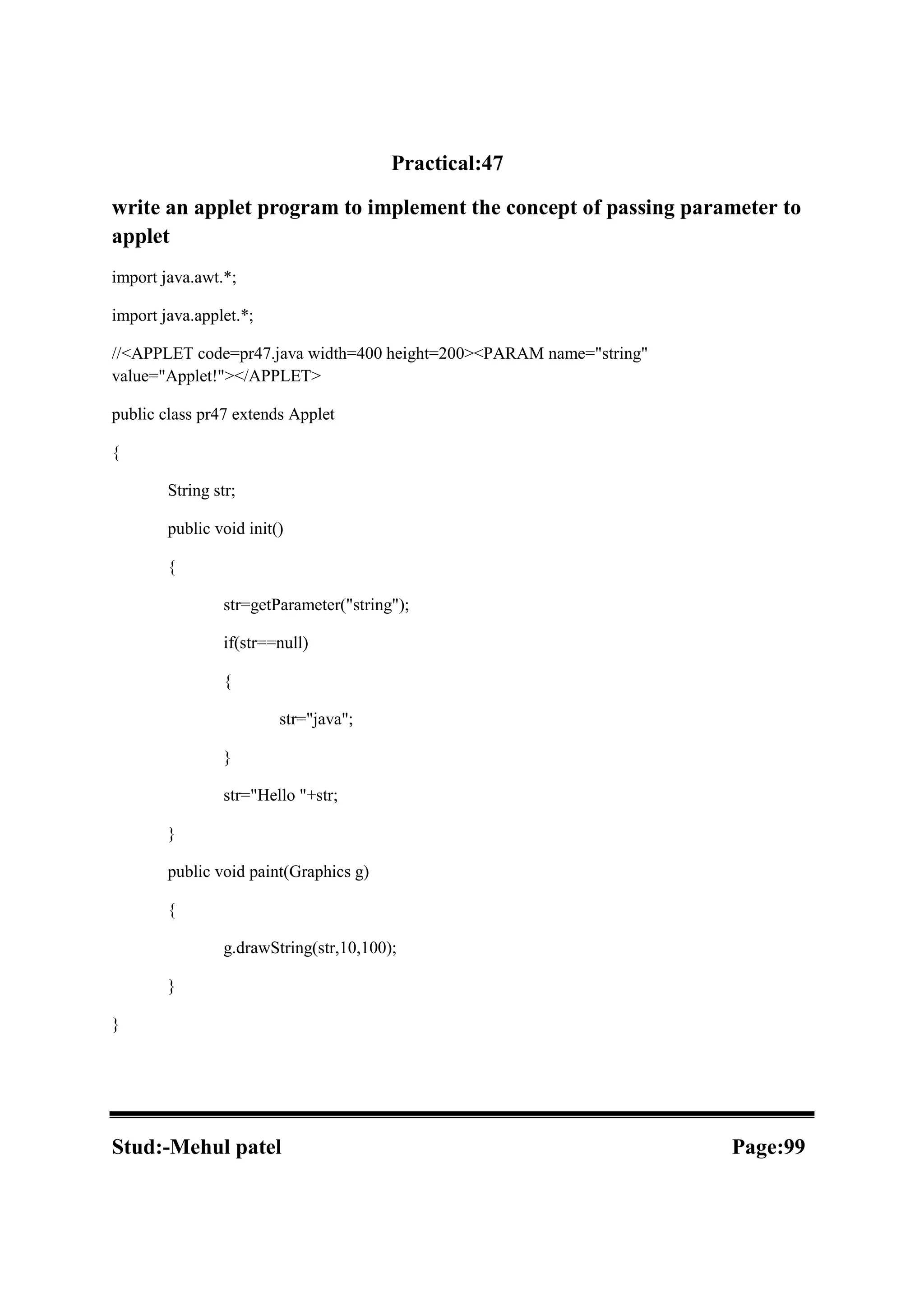 Practical:47 write an applet program to implement the concept of passing parameter to applet import java.awt.*; import java.applet.*; //<APPLET code=pr47.java width=400 height=200><PARAM name="string" value="Applet!"></APPLET> public class pr47 extends Applet { String str; public void init() { str=getParameter("string"); if(str==null) { str="java"; } str="Hello "+str; } public void paint(Graphics g) { g.drawString(str,10,100); } } Stud:-Mehul patel Page:99 