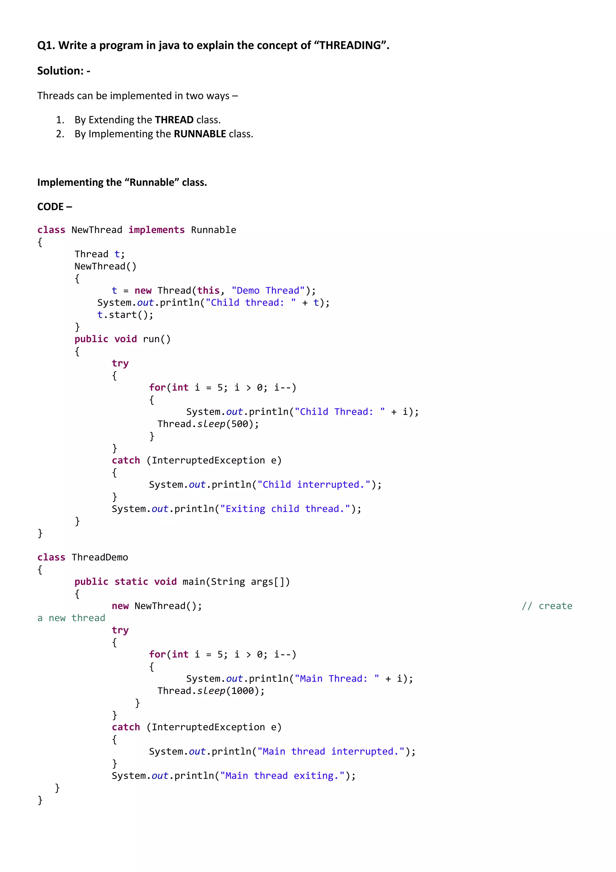 Q1. Write a program in java to explain the concept of “THREADING”.

Solution: -
Threads can be implemented in two ways –

   1. By Extending the THREAD class.
   2. By Implementing the RUNNABLE class.



Implementing the “Runnable” class.

CODE –

class NewThread implements Runnable
{
       Thread t;
       NewThread()
       {
              t = new Thread(this, "Demo Thread");
           System.out.println("Child thread: " + t);
           t.start();
       }
       public void run()
       {
              try
              {
                     for(int i = 5; i > 0; i--)
                     {
                            System.out.println("Child Thread: " + i);
                       Thread.sleep(500);
                     }
              }
              catch (InterruptedException e)
              {
                     System.out.println("Child interrupted.");
              }
              System.out.println("Exiting child thread.");
       }
}

class ThreadDemo
{
       public static void main(String args[])
       {
              new NewThread();                                          // create
a new thread
              try
              {
                     for(int i = 5; i > 0; i--)
                     {
                            System.out.println("Main Thread: " + i);
                       Thread.sleep(1000);
                  }
              }
              catch (InterruptedException e)
              {
                     System.out.println("Main thread interrupted.");
              }
              System.out.println("Main thread exiting.");
   }
}
 