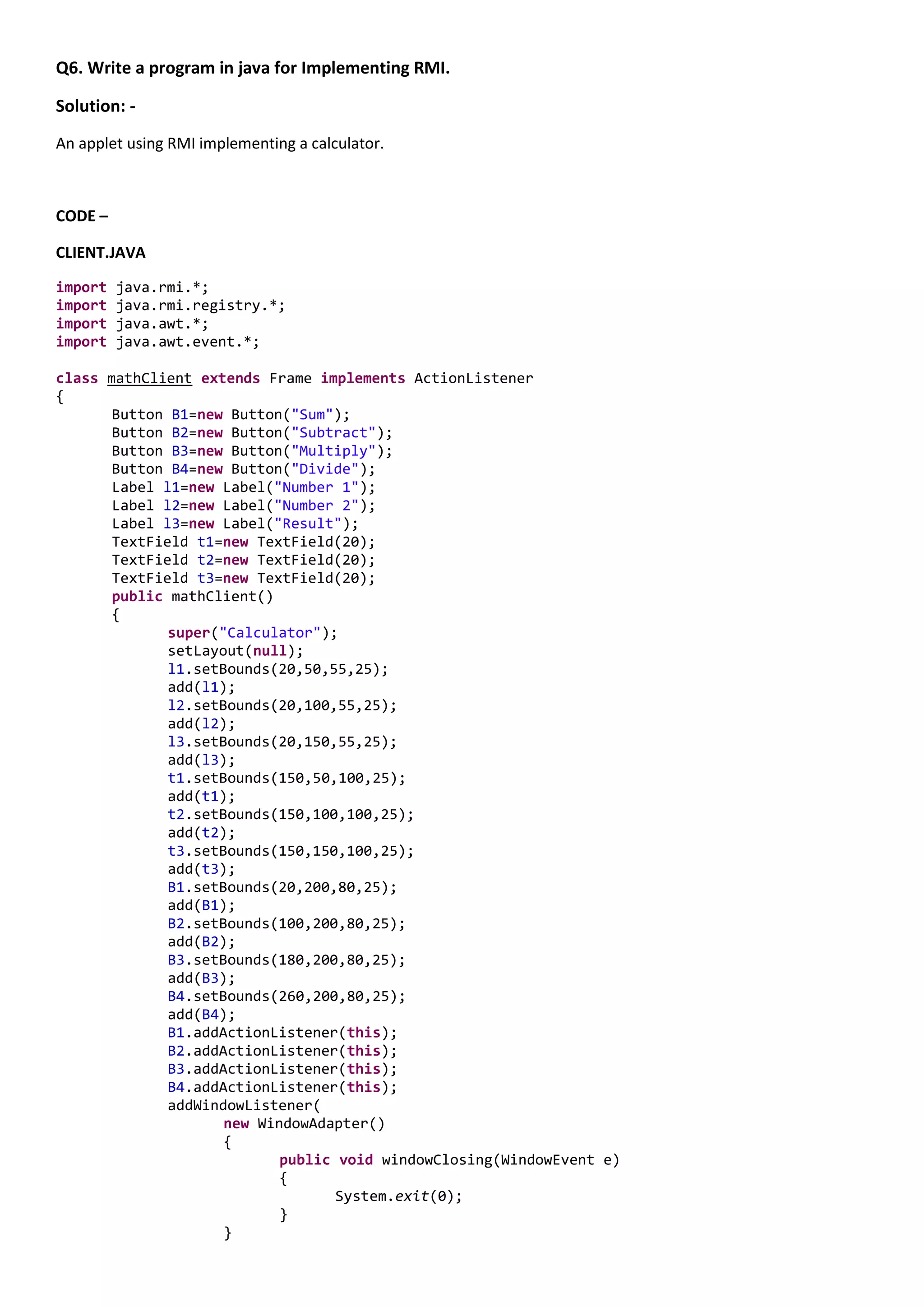 Q6. Write a program in java for Implementing RMI.

Solution: -
An applet using RMI implementing a calculator.



CODE –

CLIENT.JAVA

import   java.rmi.*;
import   java.rmi.registry.*;
import   java.awt.*;
import   java.awt.event.*;

class mathClient extends Frame implements ActionListener
{
       Button B1=new Button("Sum");
       Button B2=new Button("Subtract");
       Button B3=new Button("Multiply");
       Button B4=new Button("Divide");
       Label l1=new Label("Number 1");
       Label l2=new Label("Number 2");
       Label l3=new Label("Result");
       TextField t1=new TextField(20);
       TextField t2=new TextField(20);
       TextField t3=new TextField(20);
       public mathClient()
       {
              super("Calculator");
              setLayout(null);
              l1.setBounds(20,50,55,25);
              add(l1);
              l2.setBounds(20,100,55,25);
              add(l2);
              l3.setBounds(20,150,55,25);
              add(l3);
              t1.setBounds(150,50,100,25);
              add(t1);
              t2.setBounds(150,100,100,25);
              add(t2);
              t3.setBounds(150,150,100,25);
              add(t3);
              B1.setBounds(20,200,80,25);
              add(B1);
              B2.setBounds(100,200,80,25);
              add(B2);
              B3.setBounds(180,200,80,25);
              add(B3);
              B4.setBounds(260,200,80,25);
              add(B4);
              B1.addActionListener(this);
              B2.addActionListener(this);
              B3.addActionListener(this);
              B4.addActionListener(this);
              addWindowListener(
                     new WindowAdapter()
                     {
                            public void windowClosing(WindowEvent e)
                            {
                                   System.exit(0);
                            }
                     }
 