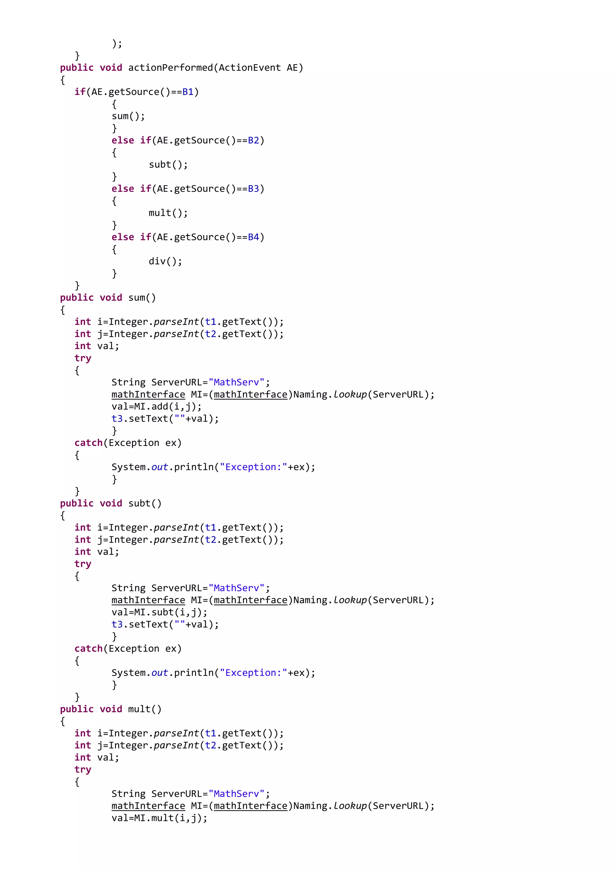 );
   }
public void actionPerformed(ActionEvent AE)
{
   if(AE.getSource()==B1)
          {
          sum();
          }
          else if(AE.getSource()==B2)
          {
                 subt();
          }
          else if(AE.getSource()==B3)
          {
                 mult();
          }
          else if(AE.getSource()==B4)
          {
                 div();
          }
   }
public void sum()
{
   int i=Integer.parseInt(t1.getText());
   int j=Integer.parseInt(t2.getText());
   int val;
   try
   {
          String ServerURL="MathServ";
          mathInterface MI=(mathInterface)Naming.lookup(ServerURL);
          val=MI.add(i,j);
          t3.setText(""+val);
          }
   catch(Exception ex)
   {
          System.out.println("Exception:"+ex);
          }
   }
public void subt()
{
   int i=Integer.parseInt(t1.getText());
   int j=Integer.parseInt(t2.getText());
   int val;
   try
   {
          String ServerURL="MathServ";
          mathInterface MI=(mathInterface)Naming.lookup(ServerURL);
          val=MI.subt(i,j);
          t3.setText(""+val);
          }
   catch(Exception ex)
   {
          System.out.println("Exception:"+ex);
          }
   }
public void mult()
{
   int i=Integer.parseInt(t1.getText());
   int j=Integer.parseInt(t2.getText());
   int val;
   try
   {
          String ServerURL="MathServ";
          mathInterface MI=(mathInterface)Naming.lookup(ServerURL);
          val=MI.mult(i,j);
 