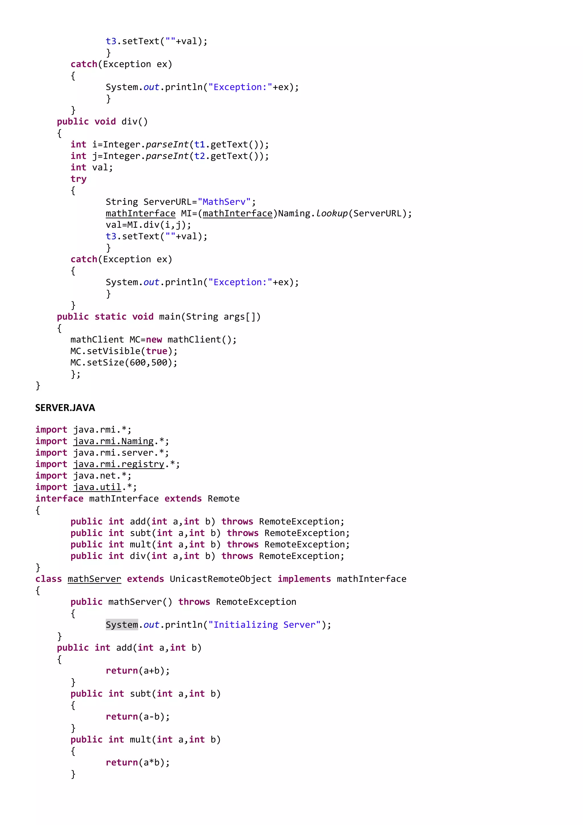 t3.setText(""+val);
              }
       catch(Exception ex)
       {
              System.out.println("Exception:"+ex);
              }
       }
    public void div()
    {
       int i=Integer.parseInt(t1.getText());
       int j=Integer.parseInt(t2.getText());
       int val;
       try
       {
              String ServerURL="MathServ";
              mathInterface MI=(mathInterface)Naming.lookup(ServerURL);
              val=MI.div(i,j);
              t3.setText(""+val);
              }
       catch(Exception ex)
       {
              System.out.println("Exception:"+ex);
              }
       }
    public static void main(String args[])
    {
       mathClient MC=new mathClient();
       MC.setVisible(true);
       MC.setSize(600,500);
       };
}

SERVER.JAVA

import java.rmi.*;
import java.rmi.Naming.*;
import java.rmi.server.*;
import java.rmi.registry.*;
import java.net.*;
import java.util.*;
interface mathInterface extends Remote
{
       public int add(int a,int b) throws RemoteException;
       public int subt(int a,int b) throws RemoteException;
       public int mult(int a,int b) throws RemoteException;
       public int div(int a,int b) throws RemoteException;
}
class mathServer extends UnicastRemoteObject implements mathInterface
{
       public mathServer() throws RemoteException
       {
              System.out.println("Initializing Server");
    }
    public int add(int a,int b)
    {
              return(a+b);
       }
       public int subt(int a,int b)
       {
              return(a-b);
       }
       public int mult(int a,int b)
       {
              return(a*b);
       }
 