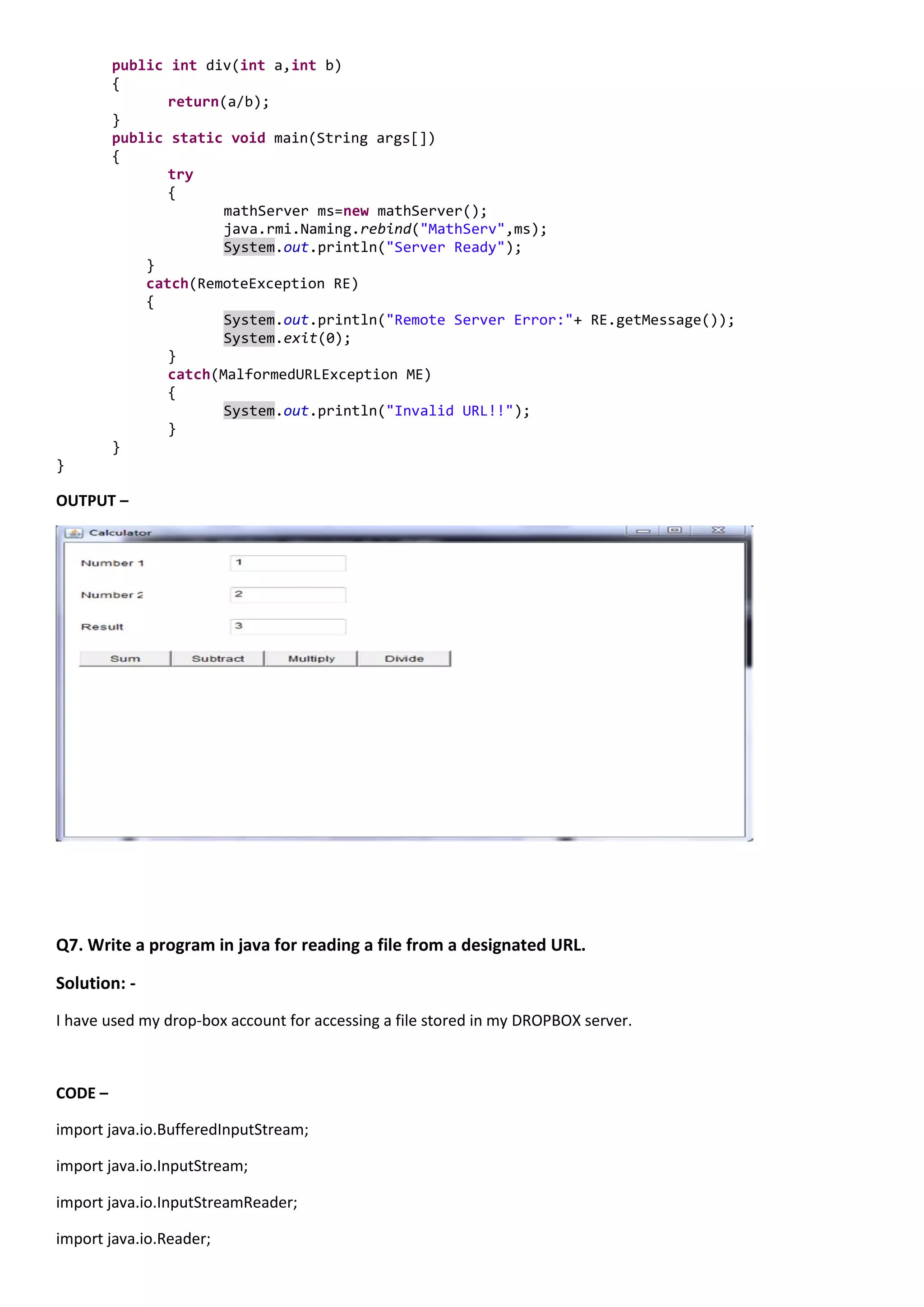 public int div(int a,int b)
         {
                return(a/b);
         }
         public static void main(String args[])
         {
                try
                {
                       mathServer ms=new mathServer();
                       java.rmi.Naming.rebind("MathServ",ms);
                       System.out.println("Server Ready");
             }
             catch(RemoteException RE)
             {
                       System.out.println("Remote Server Error:"+ RE.getMessage());
                       System.exit(0);
                }
                catch(MalformedURLException ME)
                {
                       System.out.println("Invalid URL!!");
                }
         }
}

OUTPUT –




Q7. Write a program in java for reading a file from a designated URL.

Solution: -
I have used my drop-box account for accessing a file stored in my DROPBOX server.



CODE –

import java.io.BufferedInputStream;

import java.io.InputStream;

import java.io.InputStreamReader;

import java.io.Reader;
 