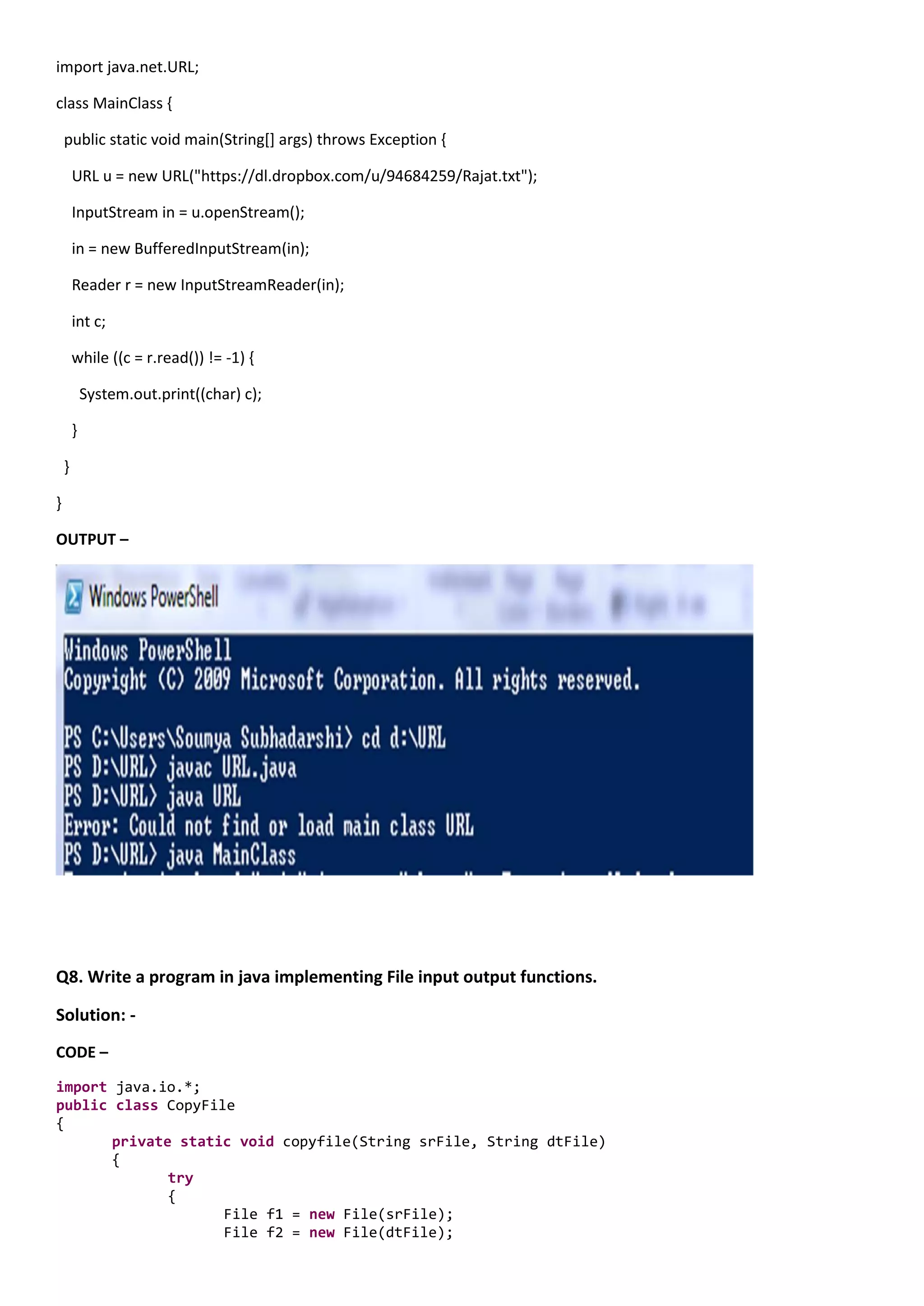 import java.net.URL;

class MainClass {

    public static void main(String[] args) throws Exception {

        URL u = new URL("https://dl.dropbox.com/u/94684259/Rajat.txt");

        InputStream in = u.openStream();

        in = new BufferedInputStream(in);

        Reader r = new InputStreamReader(in);

        int c;

        while ((c = r.read()) != -1) {

            System.out.print((char) c);

        }

    }

}

OUTPUT –




Q8. Write a program in java implementing File input output functions.

Solution: -
CODE –

import java.io.*;
public class CopyFile
{
       private static void copyfile(String srFile, String dtFile)
       {
              try
              {
                    File f1 = new File(srFile);
                    File f2 = new File(dtFile);
 