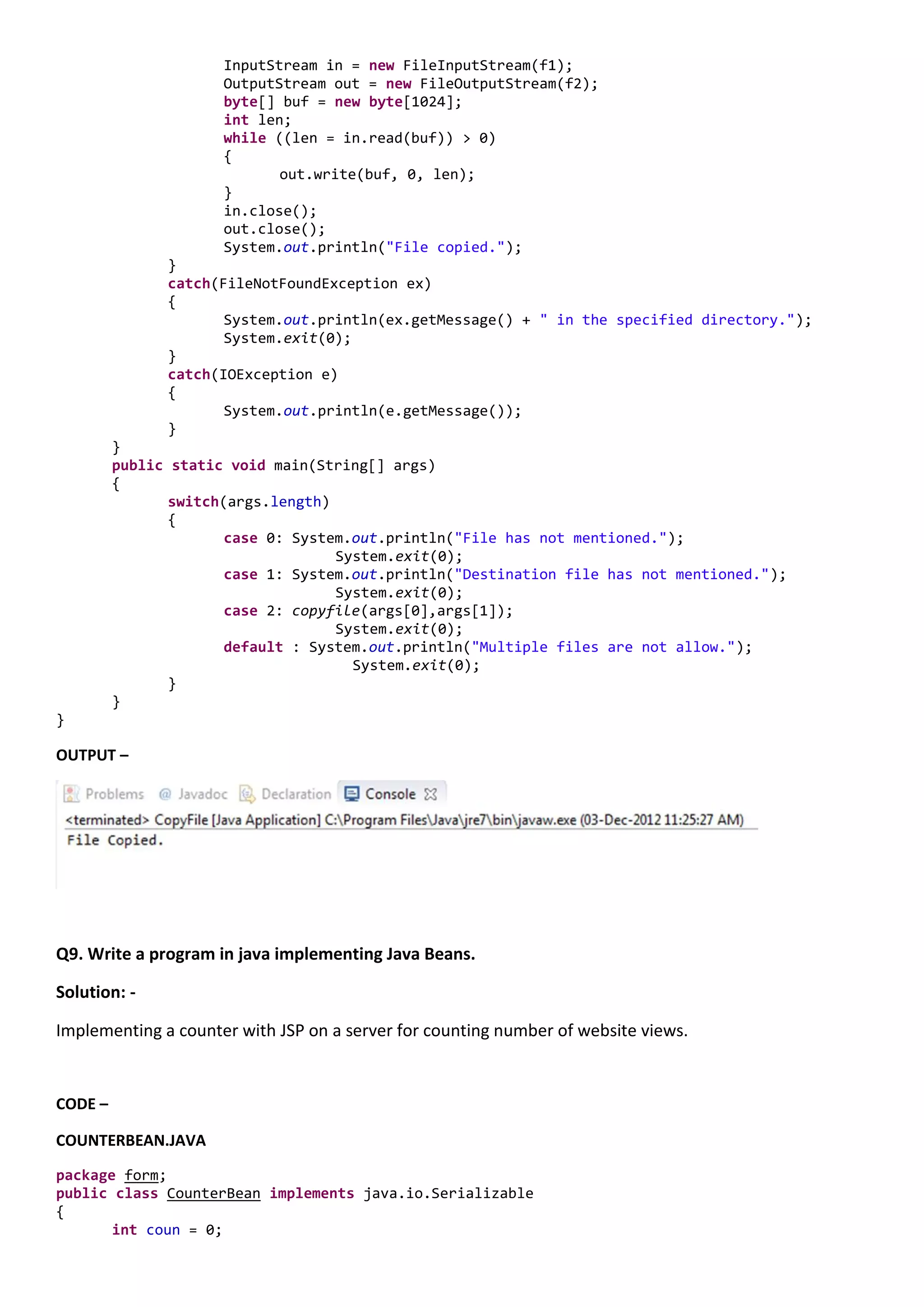 InputStream in = new FileInputStream(f1);
                      OutputStream out = new FileOutputStream(f2);
                      byte[] buf = new byte[1024];
                      int len;
                      while ((len = in.read(buf)) > 0)
                      {
                             out.write(buf, 0, len);
                      }
                      in.close();
                      out.close();
                      System.out.println("File copied.");
               }
               catch(FileNotFoundException ex)
               {
                      System.out.println(ex.getMessage() + " in the specified directory.");
                      System.exit(0);
               }
               catch(IOException e)
               {
                      System.out.println(e.getMessage());
               }
         }
         public static void main(String[] args)
         {
                switch(args.length)
                {
                       case 0: System.out.println("File has not mentioned.");
                                    System.exit(0);
                       case 1: System.out.println("Destination file has not mentioned.");
                                    System.exit(0);
                       case 2: copyfile(args[0],args[1]);
                                    System.exit(0);
                       default : System.out.println("Multiple files are not allow.");
                                      System.exit(0);
                }
         }
}

OUTPUT –




Q9. Write a program in java implementing Java Beans.

Solution: -

Implementing a counter with JSP on a server for counting number of website views.


CODE –

COUNTERBEAN.JAVA
package form;
public class CounterBean implements java.io.Serializable
{
       int coun = 0;
 