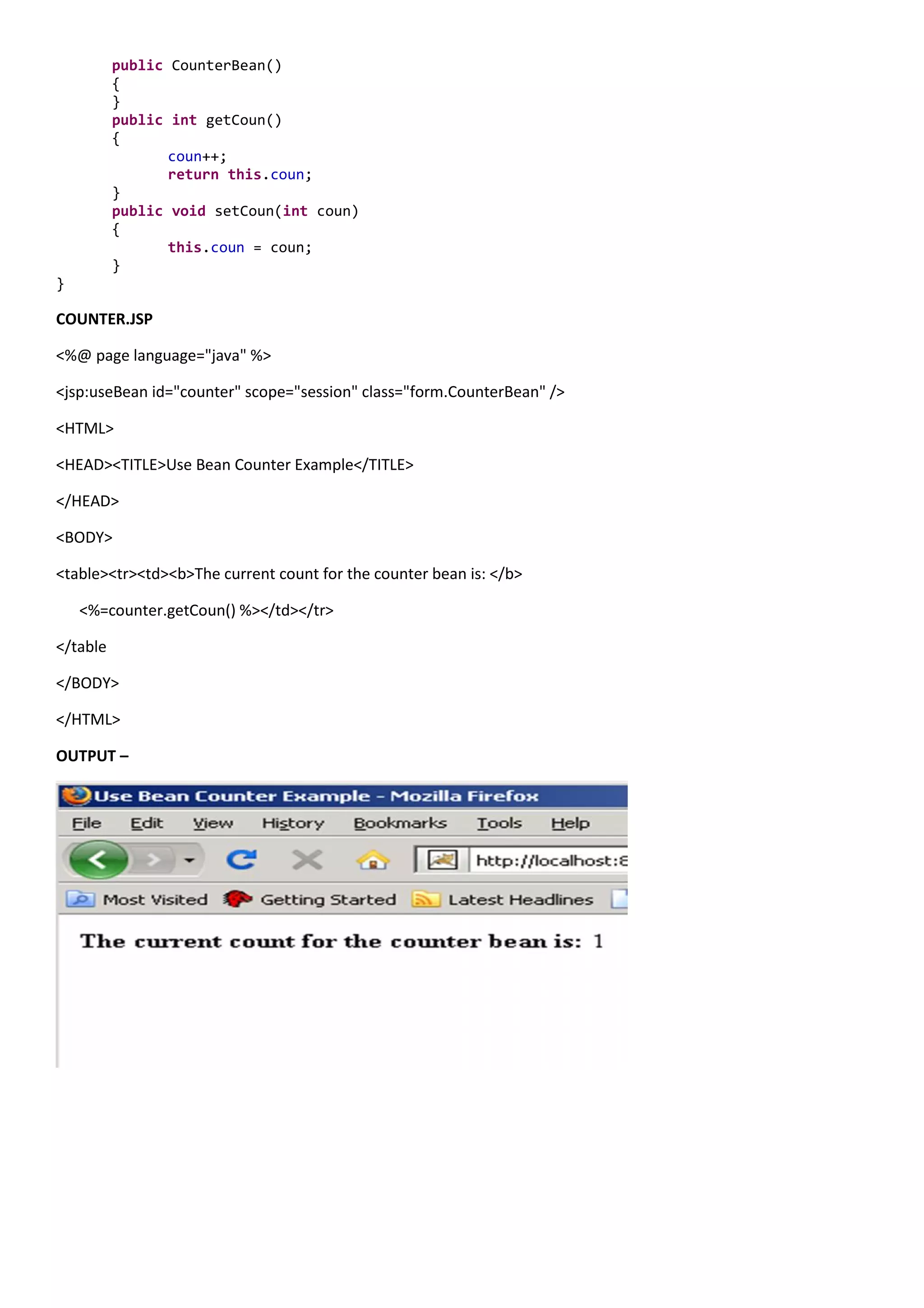 public CounterBean()
          {
          }
          public int getCoun()
          {
                 coun++;
                 return this.coun;
          }
          public void setCoun(int coun)
          {
                 this.coun = coun;
          }
}

COUNTER.JSP

<%@ page language="java" %>

<jsp:useBean id="counter" scope="session" class="form.CounterBean" />

<HTML>

<HEAD><TITLE>Use Bean Counter Example</TITLE>

</HEAD>

<BODY>

<table><tr><td><b>The current count for the counter bean is: </b>

    <%=counter.getCoun() %></td></tr>

</table

</BODY>

</HTML>

OUTPUT –
 