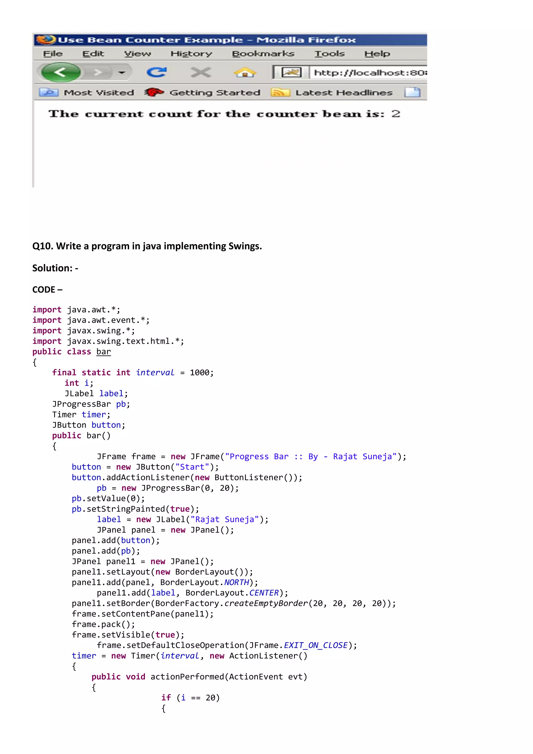 Q10. Write a program in java implementing Swings.

Solution: -
CODE –

import java.awt.*;
import java.awt.event.*;
import javax.swing.*;
import javax.swing.text.html.*;
public class bar
{
    final static int interval = 1000;
       int i;
       JLabel label;
    JProgressBar pb;
    Timer timer;
    JButton button;
    public bar()
    {
              JFrame frame = new JFrame("Progress Bar :: By - Rajat Suneja");
        button = new JButton("Start");
        button.addActionListener(new ButtonListener());
              pb = new JProgressBar(0, 20);
        pb.setValue(0);
        pb.setStringPainted(true);
              label = new JLabel("Rajat Suneja");
              JPanel panel = new JPanel();
        panel.add(button);
        panel.add(pb);
        JPanel panel1 = new JPanel();
        panel1.setLayout(new BorderLayout());
        panel1.add(panel, BorderLayout.NORTH);
              panel1.add(label, BorderLayout.CENTER);
        panel1.setBorder(BorderFactory.createEmptyBorder(20, 20, 20, 20));
        frame.setContentPane(panel1);
        frame.pack();
        frame.setVisible(true);
              frame.setDefaultCloseOperation(JFrame.EXIT_ON_CLOSE);
        timer = new Timer(interval, new ActionListener()
        {
            public void actionPerformed(ActionEvent evt)
            {
                           if (i == 20)
                           {
 