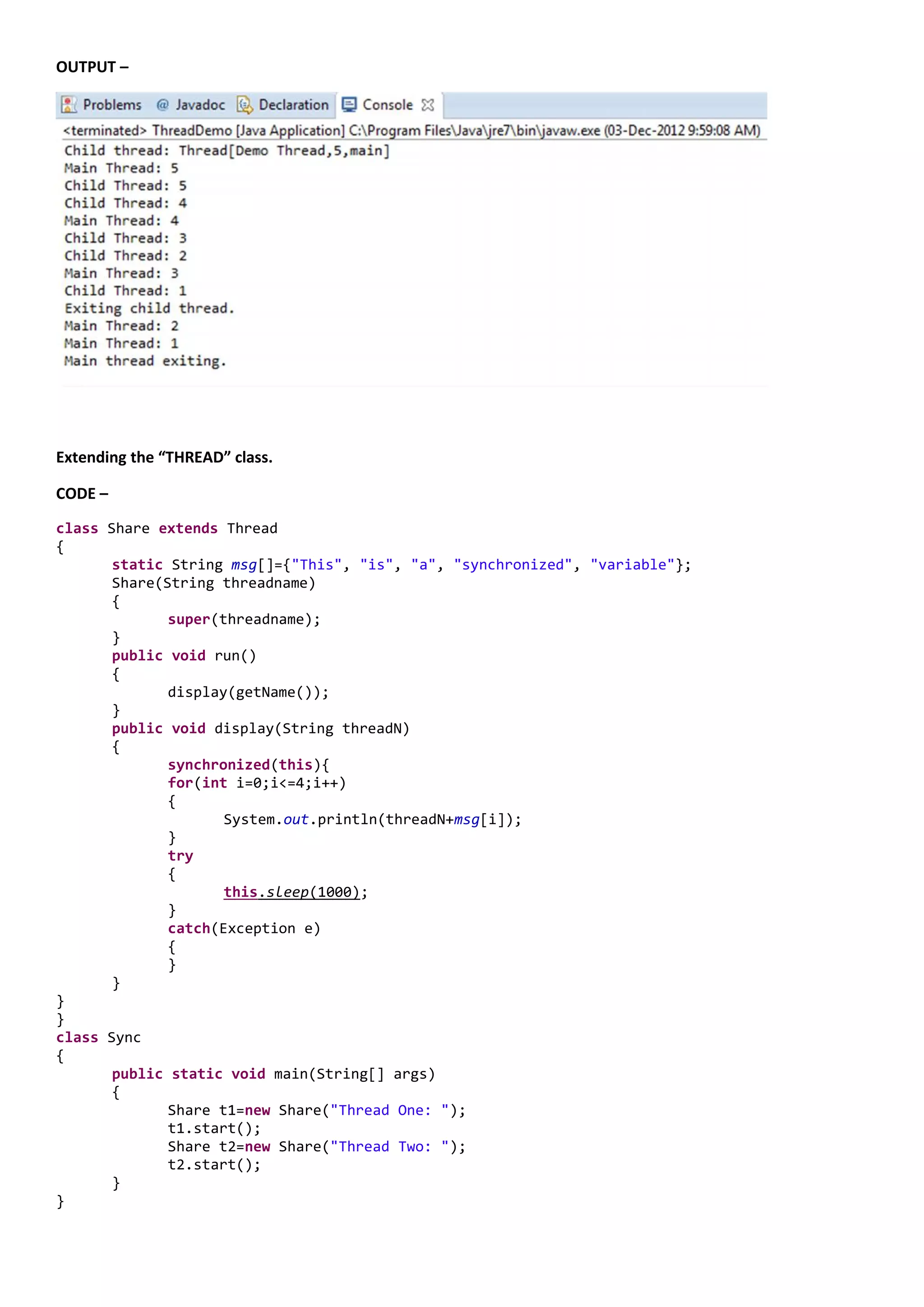 OUTPUT –




Extending the “THREAD” class.

CODE –
class Share extends Thread
{
       static String msg[]={"This", "is", "a", "synchronized", "variable"};
       Share(String threadname)
       {
              super(threadname);
       }
       public void run()
       {
              display(getName());
       }
       public void display(String threadN)
       {
              synchronized(this){
              for(int i=0;i<=4;i++)
              {
                     System.out.println(threadN+msg[i]);
              }
              try
              {
                     this.sleep(1000);
              }
              catch(Exception e)
              {
              }
       }
}
}
class Sync
{
       public static void main(String[] args)
       {
              Share t1=new Share("Thread One: ");
              t1.start();
              Share t2=new Share("Thread Two: ");
              t2.start();
       }
}
 