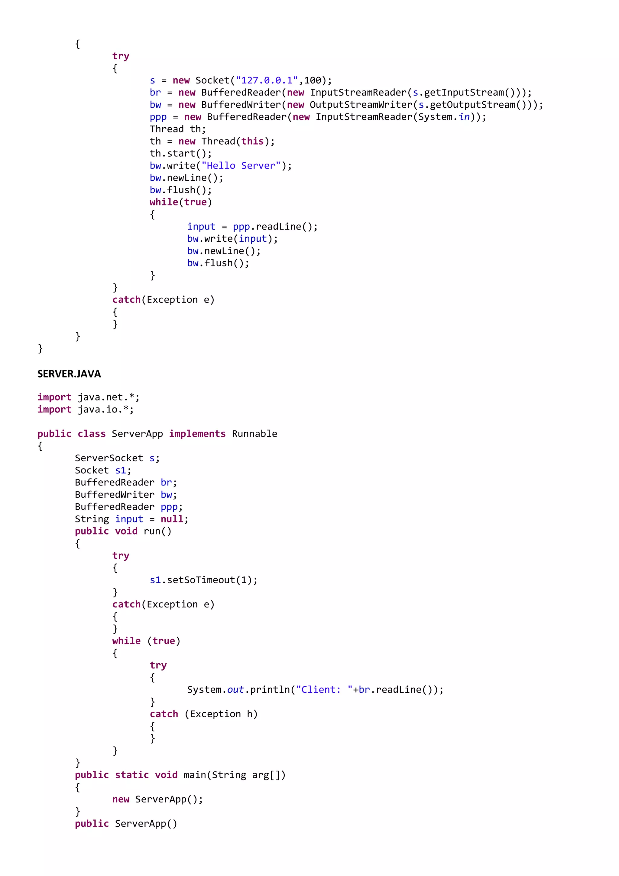 {
              try
              {
                     s = new Socket("127.0.0.1",100);
                     br = new BufferedReader(new InputStreamReader(s.getInputStream()));
                     bw = new BufferedWriter(new OutputStreamWriter(s.getOutputStream()));
                     ppp = new BufferedReader(new InputStreamReader(System.in));
                     Thread th;
                     th = new Thread(this);
                     th.start();
                     bw.write("Hello Server");
                     bw.newLine();
                     bw.flush();
                     while(true)
                     {
                            input = ppp.readLine();
                            bw.write(input);
                            bw.newLine();
                            bw.flush();
                     }
              }
              catch(Exception e)
              {
              }
      }
}

SERVER.JAVA
import java.net.*;
import java.io.*;

public class ServerApp implements Runnable
{
       ServerSocket s;
       Socket s1;
       BufferedReader br;
       BufferedWriter bw;
       BufferedReader ppp;
       String input = null;
       public void run()
       {
              try
              {
                     s1.setSoTimeout(1);
              }
              catch(Exception e)
              {
              }
              while (true)
              {
                     try
                     {
                            System.out.println("Client: "+br.readLine());
                     }
                     catch (Exception h)
                     {
                     }
              }
       }
       public static void main(String arg[])
       {
              new ServerApp();
       }
       public ServerApp()
 