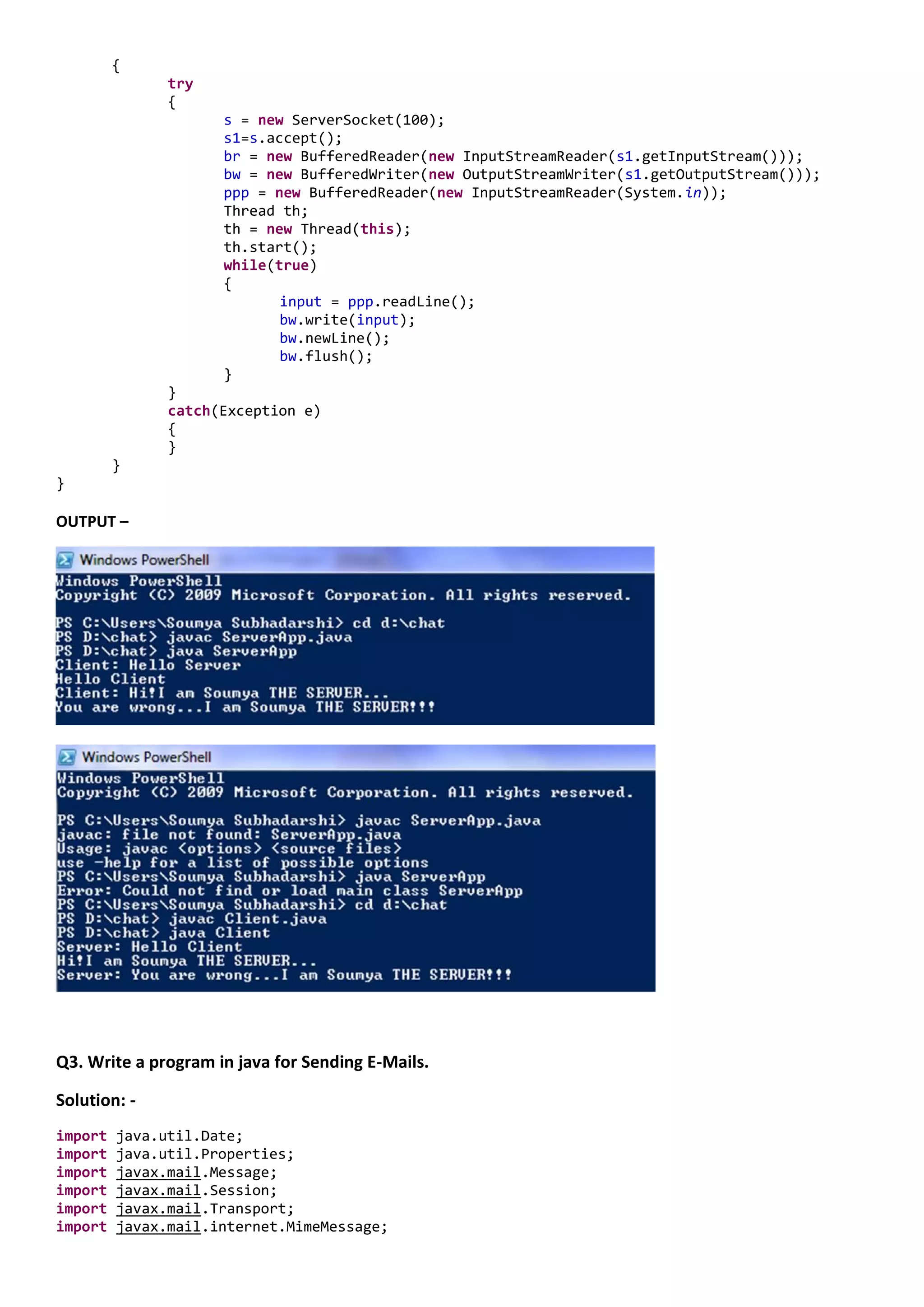 {
               try
               {
                     s = new ServerSocket(100);
                     s1=s.accept();
                     br = new BufferedReader(new InputStreamReader(s1.getInputStream()));
                     bw = new BufferedWriter(new OutputStreamWriter(s1.getOutputStream()));
                     ppp = new BufferedReader(new InputStreamReader(System.in));
                     Thread th;
                     th = new Thread(this);
                     th.start();
                     while(true)
                     {
                            input = ppp.readLine();
                            bw.write(input);
                            bw.newLine();
                            bw.flush();
                     }
               }
               catch(Exception e)
               {
               }
         }
}

OUTPUT –




Q3. Write a program in java for Sending E-Mails.

Solution: -
import   java.util.Date;
import   java.util.Properties;
import   javax.mail.Message;
import   javax.mail.Session;
import   javax.mail.Transport;
import   javax.mail.internet.MimeMessage;
 