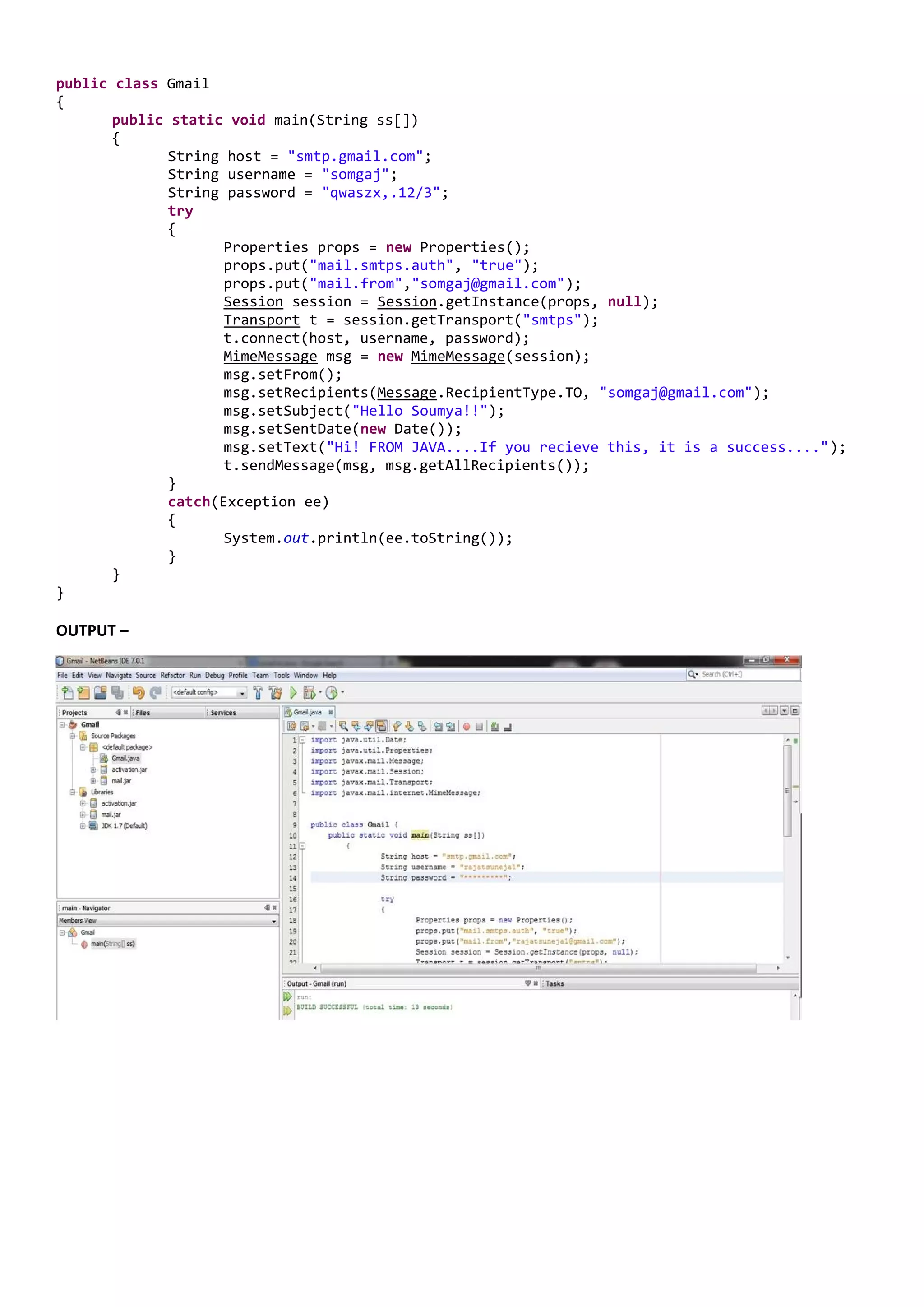 public class Gmail
{
       public static   void main(String ss[])
       {
              String   host = "smtp.gmail.com";
              String   username = "somgaj";
              String   password = "qwaszx,.12/3";
              try
              {
                       Properties props = new Properties();
                       props.put("mail.smtps.auth", "true");
                       props.put("mail.from","somgaj@gmail.com");
                       Session session = Session.getInstance(props, null);
                       Transport t = session.getTransport("smtps");
                       t.connect(host, username, password);
                       MimeMessage msg = new MimeMessage(session);
                       msg.setFrom();
                       msg.setRecipients(Message.RecipientType.TO, "somgaj@gmail.com");
                       msg.setSubject("Hello Soumya!!");
                       msg.setSentDate(new Date());
                       msg.setText("Hi! FROM JAVA....If you recieve this, it is a success....");
                       t.sendMessage(msg, msg.getAllRecipients());
             }
             catch(Exception ee)
             {
                    System.out.println(ee.toString());
             }
      }
}

OUTPUT –
 