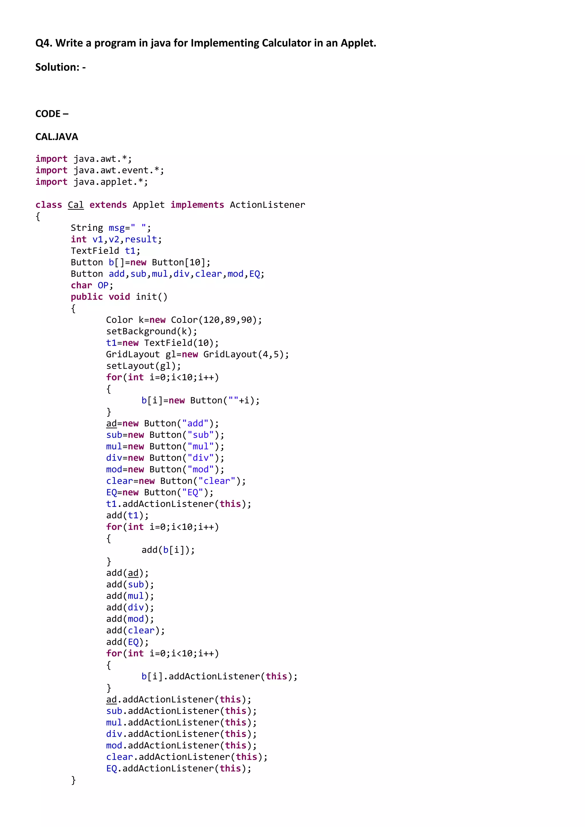 Q4. Write a program in java for Implementing Calculator in an Applet.

Solution: -


CODE –

CAL.JAVA

import java.awt.*;
import java.awt.event.*;
import java.applet.*;

class Cal extends Applet implements ActionListener
{
       String msg=" ";
       int v1,v2,result;
       TextField t1;
       Button b[]=new Button[10];
       Button add,sub,mul,div,clear,mod,EQ;
       char OP;
       public void init()
       {
              Color k=new Color(120,89,90);
              setBackground(k);
              t1=new TextField(10);
              GridLayout gl=new GridLayout(4,5);
              setLayout(gl);
              for(int i=0;i<10;i++)
              {
                     b[i]=new Button(""+i);
              }
              ad=new Button("add");
              sub=new Button("sub");
              mul=new Button("mul");
              div=new Button("div");
              mod=new Button("mod");
              clear=new Button("clear");
              EQ=new Button("EQ");
              t1.addActionListener(this);
              add(t1);
              for(int i=0;i<10;i++)
              {
                     add(b[i]);
              }
              add(ad);
              add(sub);
              add(mul);
              add(div);
              add(mod);
              add(clear);
              add(EQ);
              for(int i=0;i<10;i++)
              {
                     b[i].addActionListener(this);
              }
              ad.addActionListener(this);
              sub.addActionListener(this);
              mul.addActionListener(this);
              div.addActionListener(this);
              mod.addActionListener(this);
              clear.addActionListener(this);
              EQ.addActionListener(this);
       }
 