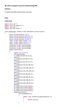Q6. Write a program in java for Implementing RMI.

Solution: -
An applet using RMI implementing a calculator.



CODE –

CLIENT.JAVA

import   java.rmi.*;
import   java.rmi.registry.*;
import   java.awt.*;
import   java.awt.event.*;

class mathClient extends Frame implements ActionListener
{
       Button B1=new Button("Sum");
       Button B2=new Button("Subtract");
       Button B3=new Button("Multiply");
       Button B4=new Button("Divide");
       Label l1=new Label("Number 1");
       Label l2=new Label("Number 2");
       Label l3=new Label("Result");
       TextField t1=new TextField(20);
       TextField t2=new TextField(20);
       TextField t3=new TextField(20);
       public mathClient()
       {
              super("Calculator");
              setLayout(null);
              l1.setBounds(20,50,55,25);
              add(l1);
              l2.setBounds(20,100,55,25);
              add(l2);
              l3.setBounds(20,150,55,25);
              add(l3);
              t1.setBounds(150,50,100,25);
              add(t1);
              t2.setBounds(150,100,100,25);
              add(t2);
              t3.setBounds(150,150,100,25);
              add(t3);
              B1.setBounds(20,200,80,25);
              add(B1);
              B2.setBounds(100,200,80,25);
              add(B2);
              B3.setBounds(180,200,80,25);
              add(B3);
              B4.setBounds(260,200,80,25);
              add(B4);
              B1.addActionListener(this);
              B2.addActionListener(this);
              B3.addActionListener(this);
              B4.addActionListener(this);
              addWindowListener(
                     new WindowAdapter()
                     {
                            public void windowClosing(WindowEvent e)
                            {
                                   System.exit(0);
                            }
                     }
 