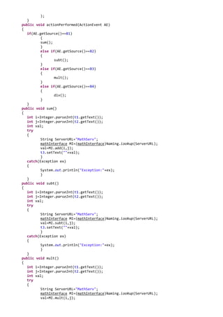 );
   }
public void actionPerformed(ActionEvent AE)
{
   if(AE.getSource()==B1)
          {
          sum();
          }
          else if(AE.getSource()==B2)
          {
                 subt();
          }
          else if(AE.getSource()==B3)
          {
                 mult();
          }
          else if(AE.getSource()==B4)
          {
                 div();
          }
   }
public void sum()
{
   int i=Integer.parseInt(t1.getText());
   int j=Integer.parseInt(t2.getText());
   int val;
   try
   {
          String ServerURL="MathServ";
          mathInterface MI=(mathInterface)Naming.lookup(ServerURL);
          val=MI.add(i,j);
          t3.setText(""+val);
          }
   catch(Exception ex)
   {
          System.out.println("Exception:"+ex);
          }
   }
public void subt()
{
   int i=Integer.parseInt(t1.getText());
   int j=Integer.parseInt(t2.getText());
   int val;
   try
   {
          String ServerURL="MathServ";
          mathInterface MI=(mathInterface)Naming.lookup(ServerURL);
          val=MI.subt(i,j);
          t3.setText(""+val);
          }
   catch(Exception ex)
   {
          System.out.println("Exception:"+ex);
          }
   }
public void mult()
{
   int i=Integer.parseInt(t1.getText());
   int j=Integer.parseInt(t2.getText());
   int val;
   try
   {
          String ServerURL="MathServ";
          mathInterface MI=(mathInterface)Naming.lookup(ServerURL);
          val=MI.mult(i,j);
 